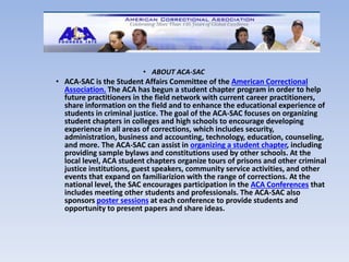 • ABOUT ACA-SAC 
• ACA-SAC is the Student Affairs Committee of the American Correctional 
Association. The ACA has begun a student chapter program in order to help 
future practitioners in the field network with current career practitioners, 
share information on the field and to enhance the educational experience of 
students in criminal justice. The goal of the ACA-SAC focuses on organizing 
student chapters in colleges and high schools to encourage developing 
experience in all areas of corrections, which includes security, 
administration, business and accounting, technology, education, counseling, 
and more. The ACA-SAC can assist in organizing a student chapter, including 
providing sample bylaws and constitutions used by other schools. At the 
local level, ACA student chapters organize tours of prisons and other criminal 
justice institutions, guest speakers, community service activities, and other 
events that expand on familiarizion with the range of corrections. At the 
national level, the SAC encourages participation in the ACA Conferences that 
includes meeting other students and professionals. The ACA-SAC also 
sponsors poster sessions at each conference to provide students and 
opportunity to present papers and share ideas. 
 