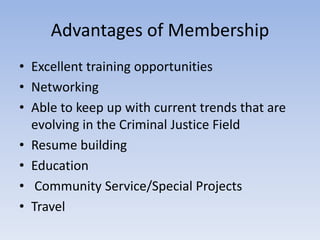 Advantages of Membership 
• Excellent training opportunities 
• Networking 
• Able to keep up with current trends that are 
evolving in the Criminal Justice Field 
• Resume building 
• Education 
• Community Service/Special Projects 
• Travel 
 