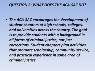 QUESTION 2: WHAT DOES THE ACA-SAC DO? 
• The ACA-SAC encourages the development of 
student chapters at high schools, colleges, 
and universities across the country. The goal 
is to provide students with a background in 
all forms of criminal justice, not just 
corrections. Student chapters plan activities 
that promote scholarship, community service, 
and practical experience in some area of 
criminal justice. 
 