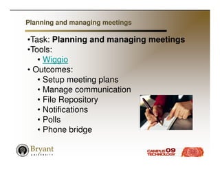 Planning and managing meetings

•Task: Planning and managing meetings
•Tools:
   • Wiggio
• Outcomes:
   • Setup meeting plans
   • Manage communication
   • File Repository
   • Notifications
   • Polls
   • Phone bridge
 