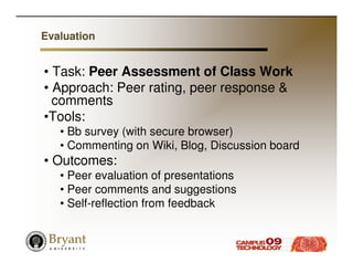 Evaluation


• Task: Peer Assessment of Class Work
• Approach: Peer rating, peer response &
  comments
•Tools:
   • Bb survey (with secure browser)
   • Commenting on Wiki, Blog, Discussion board
• Outcomes:
   • Peer evaluation of presentations
   • Peer comments and suggestions
   • Self-reflection from feedback
 