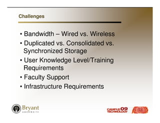 Challenges


• Bandwidth – Wired vs. Wireless
• Duplicated vs. Consolidated vs.
  Synchronized Storage
• User Knowledge Level/Training
  Requirements
• Faculty Support
• Infrastructure Requirements
 