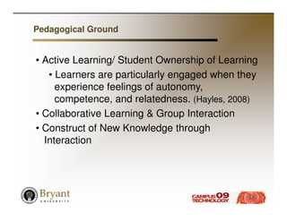 Pedagogical Ground


• Active Learning/ Student Ownership of Learning
   • Learners are particularly engaged when they
     experience feelings of autonomy,
     competence, and relatedness. (Hayles, 2008)
• Collaborative Learning & Group Interaction
• Construct of New Knowledge through
  Interaction
 