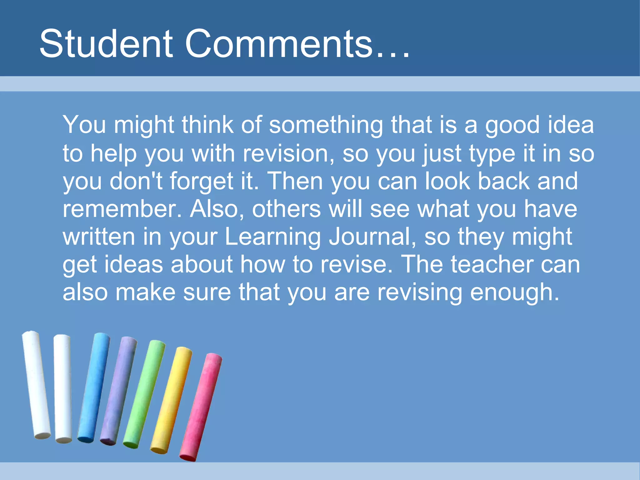 Student Comments… You might think of something that is a good idea to help you with revision, so you just type it in so you don't forget it. Then you can look back and remember. Also, others will see what you have written in your Learning Journal, so they might get ideas about how to revise. The teacher can also make sure that you are revising enough. 