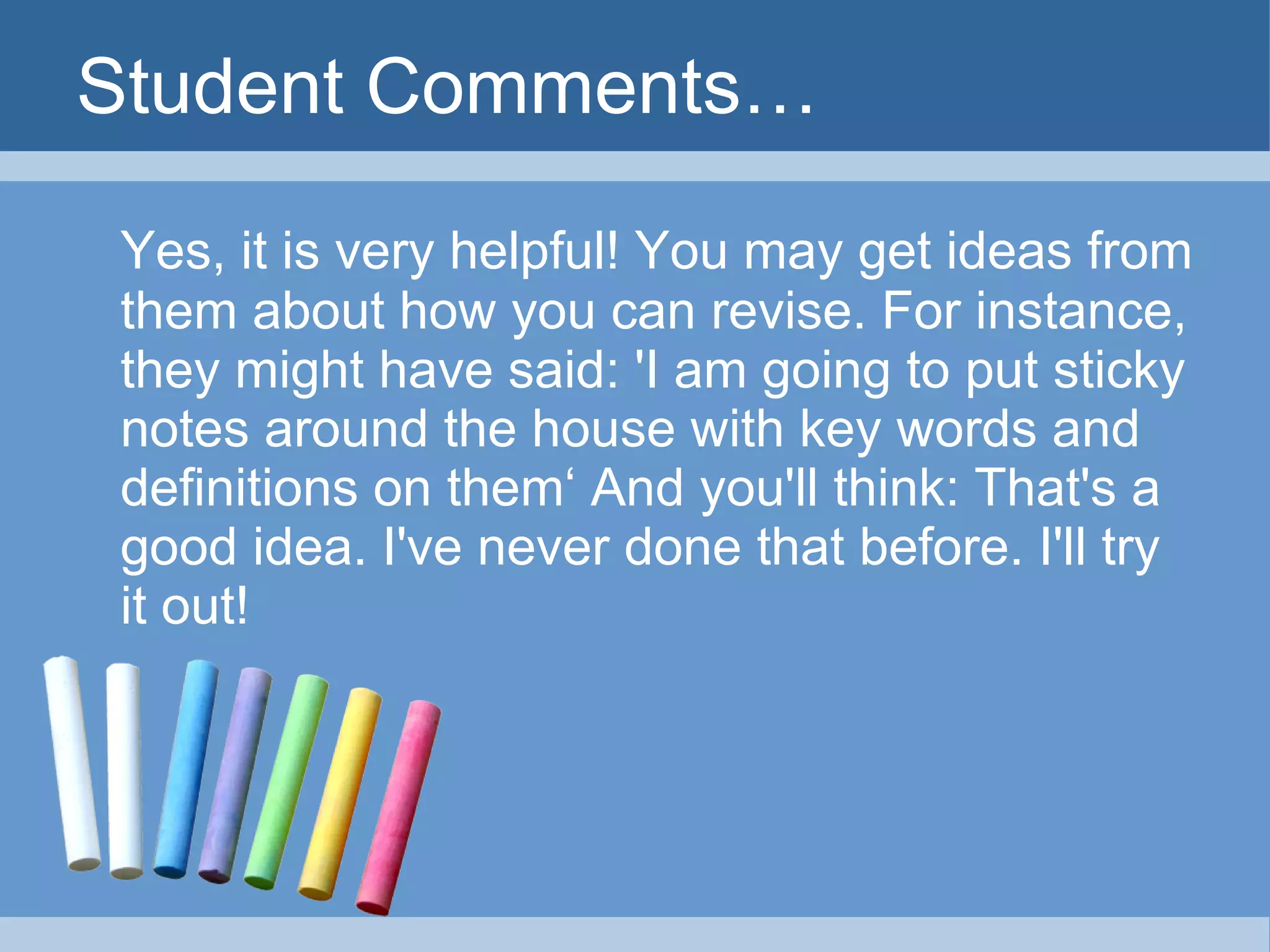 Student Comments… Yes, it is very helpful! You may get ideas from them about how you can revise. For instance, they might have said: 'I am going to put sticky notes around the house with key words and definitions on them‘ And you'll think: That's a good idea. I've never done that before. I'll try it out! 
