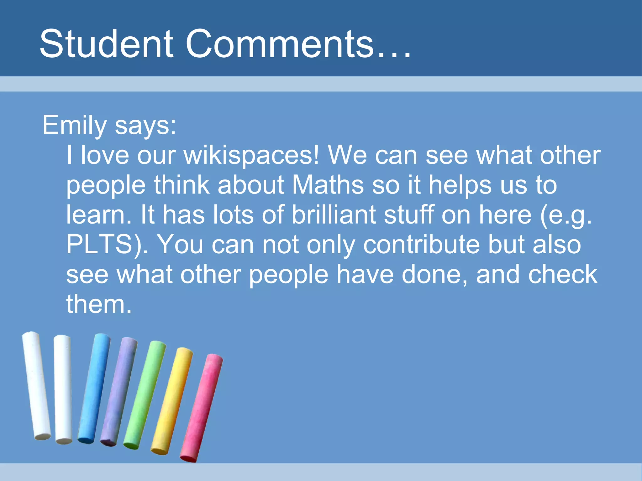 Student Comments… Emily says: I love our wikispaces! We can see what other people think about Maths so it helps us to learn. It has lots of brilliant stuff on here (e.g. PLTS). You can not only contribute but also see what other people have done, and check them. 