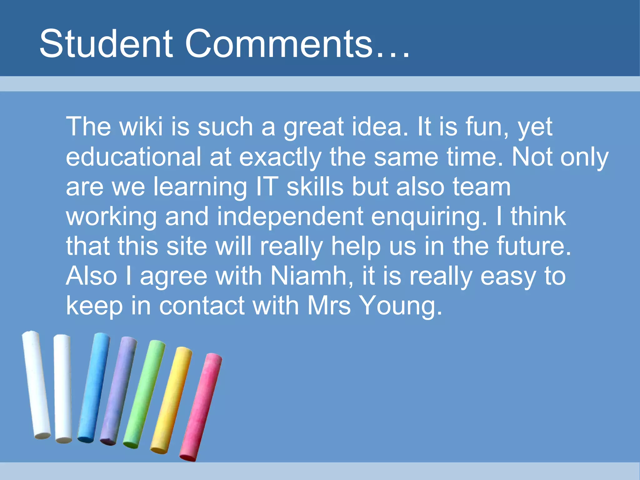 Student Comments… The wiki is such a great idea. It is fun, yet educational at exactly the same time. Not only are we learning IT skills but also team working and independent enquiring. I think that this site will really help us in the future. Also I agree with Niamh, it is really easy to keep in contact with Mrs Young. 