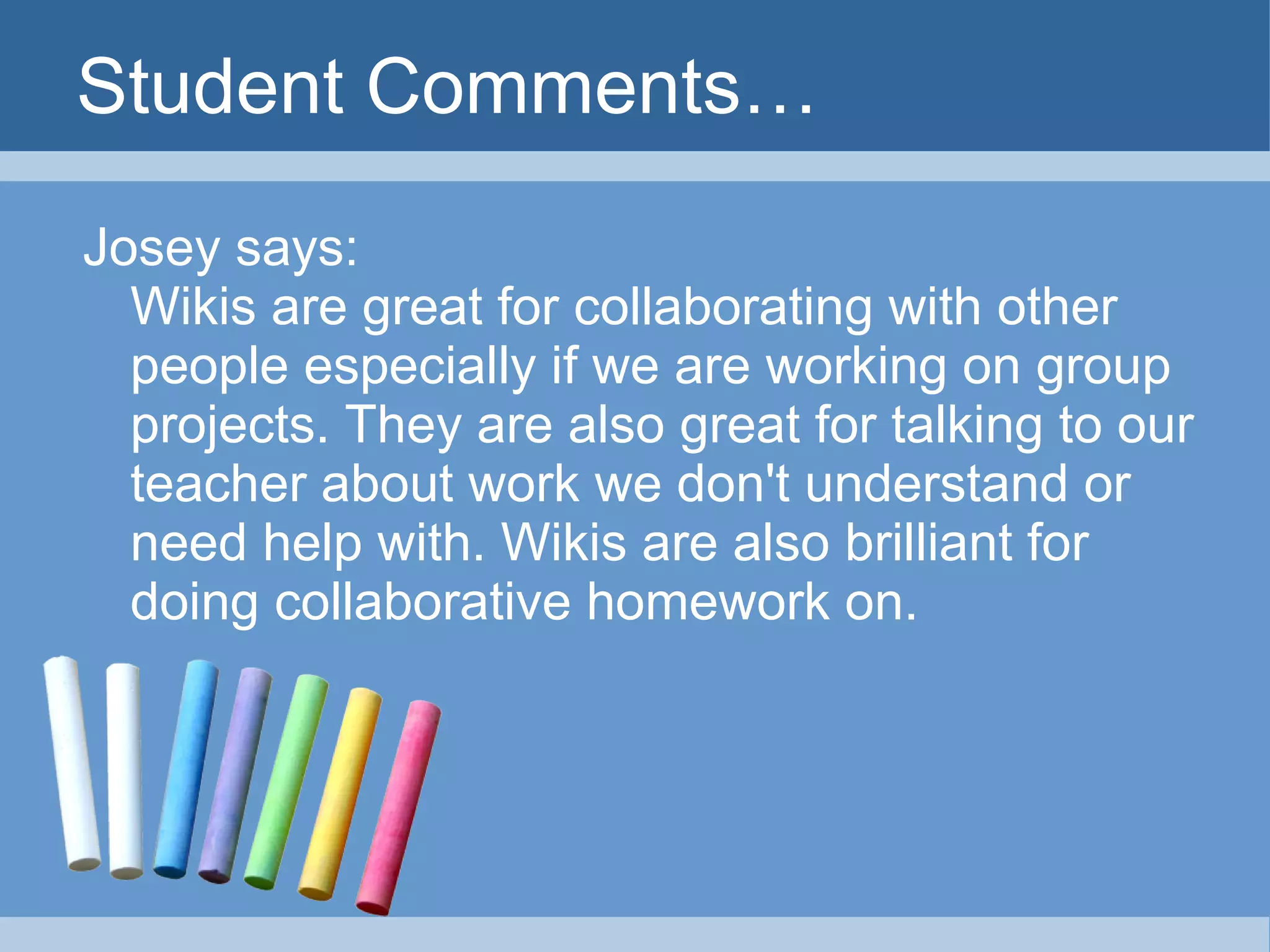 Student Comments… Josey says: Wikis are great for collaborating with other people especially if we are working on group projects. They are also great for talking to our teacher about work we don't understand or need help with. Wikis are also brilliant for doing collaborative homework on.  