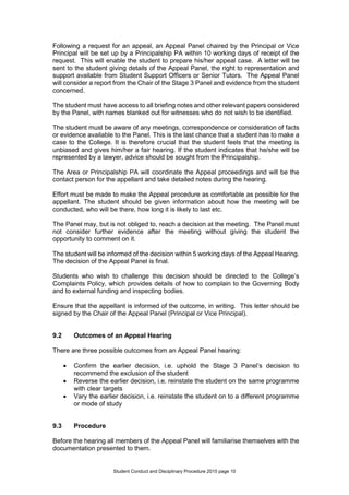 Student Conduct and Disciplinary Procedure 2015 page 10
Following a request for an appeal, an Appeal Panel chaired by the Principal or Vice
Principal will be set up by a Principalship PA within 10 working days of receipt of the
request. This will enable the student to prepare his/her appeal case. A letter will be
sent to the student giving details of the Appeal Panel, the right to representation and
support available from Student Support Officers or Senior Tutors. The Appeal Panel
will consider a report from the Chair of the Stage 3 Panel and evidence from the student
concerned.
The student must have access to all briefing notes and other relevant papers considered
by the Panel, with names blanked out for witnesses who do not wish to be identified.
The student must be aware of any meetings, correspondence or consideration of facts
or evidence available to the Panel. This is the last chance that a student has to make a
case to the College. It is therefore crucial that the student feels that the meeting is
unbiased and gives him/her a fair hearing. If the student indicates that he/she will be
represented by a lawyer, advice should be sought from the Principalship.
The Area or Principalship PA will coordinate the Appeal proceedings and will be the
contact person for the appellant and take detailed notes during the hearing.
Effort must be made to make the Appeal procedure as comfortable as possible for the
appellant. The student should be given information about how the meeting will be
conducted, who will be there, how long it is likely to last etc.
The Panel may, but is not obliged to, reach a decision at the meeting. The Panel must
not consider further evidence after the meeting without giving the student the
opportunity to comment on it.
The student will be informed of the decision within 5 working days of the Appeal Hearing.
The decision of the Appeal Panel is final.
Students who wish to challenge this decision should be directed to the College’s
Complaints Policy, which provides details of how to complain to the Governing Body
and to external funding and inspecting bodies.
Ensure that the appellant is informed of the outcome, in writing. This letter should be
signed by the Chair of the Appeal Panel (Principal or Vice Principal).
9.2 Outcomes of an Appeal Hearing
There are three possible outcomes from an Appeal Panel hearing:
 Confirm the earlier decision, i.e. uphold the Stage 3 Panel’s decision to
recommend the exclusion of the student
 Reverse the earlier decision, i.e. reinstate the student on the same programme
with clear targets
 Vary the earlier decision, i.e. reinstate the student on to a different programme
or mode of study
9.3 Procedure
Before the hearing all members of the Appeal Panel will familiarise themselves with the
documentation presented to them.
 