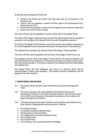 Student Conduct and Disciplinary Procedure 2015 page 11
At the start of the meeting, the Chair will:
 Introduce the Panel and confirm that they have had no involvement in the
process so far
 Confirm that the appellant is aware of his/her right to be accompanied by a
parent/carer or friend
 Confirm that the appellant is aware that the Appeal Panel’s decision will be final
 Outline the conduct of the meeting
The Chair will then ask the appellant to submit his/her case to the Appeal Panel
The Chair of the Stage 3 Panel will then be given the opportunity to ask the appellant
questions, and members of the Appeal Panel may ask the appellant questions.
The Chair of the Stage 3 Panel will then present the case for the College’s response so
far, and the appellant and/or advocate will be given the opportunity to ask questions
The Appeal Panel members may ask the Chair of the Stage 3 Panel questions.
The Chair will then ask the appellant and the Chair of the Stage 3 Panel to sum up.
The appellant and the Chair of the Stage 3 Panel will then be asked to withdraw and
wait and thanked for their attendance. If it becomes necessary to recall to clarify a point,
then both parties will return. If no recall is required, the notetaker will inform both parties
and release them.
The Appeal Panel will then deliberate and come to a decision which will be
communicated in writing to the appellant. This decision remains confidential until the
appellant has been informed.
10 MONITORING AND REVIEW
10.1 This policy will be reviewed every three years by the Senior Management
Team
10.2 The senior manager with responsibility for the Student Conduct and
Disciplinary Procedure is the Head of Student Services, who will report each
term to SMT and the Academic Standards Committee on the numbers and
types of Disciplinary Procedure.
10.3 This policy should not be read in isolation and should be cross-referenced to
other relevant College policies and procedures, including:
 The Student Charter
 The Student Substance Misuse Policy
 The Equality and Diversity Policy
 The Safeguarding and Child Protection Policy
 The e-Safety Policy
 The Tutorial Policy
 The Teaching, Learning and Assessment Strategy
 