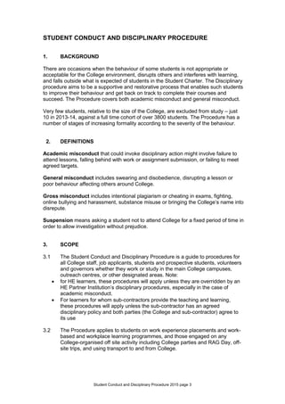 Student Conduct and Disciplinary Procedure 2015 page 3
STUDENT CONDUCT AND DISCIPLINARY PROCEDURE
1. BACKGROUND
There are occasions when the behaviour of some students is not appropriate or
acceptable for the College environment, disrupts others and interferes with learning,
and falls outside what is expected of students in the Student Charter. The Disciplinary
procedure aims to be a supportive and restorative process that enables such students
to improve their behaviour and get back on track to complete their courses and
succeed. The Procedure covers both academic misconduct and general misconduct.
Very few students, relative to the size of the College, are excluded from study – just
10 in 2013-14, against a full time cohort of over 3800 students. The Procedure has a
number of stages of increasing formality according to the severity of the behaviour.
2. DEFINITIONS
Academic misconduct that could invoke disciplinary action might involve failure to
attend lessons, falling behind with work or assignment submission, or failing to meet
agreed targets.
General misconduct includes swearing and disobedience, disrupting a lesson or
poor behaviour affecting others around College.
Gross misconduct includes intentional plagiarism or cheating in exams, fighting,
online bullying and harassment, substance misuse or bringing the College’s name into
disrepute.
Suspension means asking a student not to attend College for a fixed period of time in
order to allow investigation without prejudice.
3. SCOPE
3.1 The Student Conduct and Disciplinary Procedure is a guide to procedures for
all College staff, job applicants, students and prospective students, volunteers
and governors whether they work or study in the main College campuses,
outreach centres, or other designated areas. Note:
 for HE learners, these procedures will apply unless they are overridden by an
HE Partner Institution’s disciplinary procedures, especially in the case of
academic misconduct.
 For learners for whom sub-contractors provide the teaching and learning,
these procedures will apply unless the sub-contractor has an agreed
disciplinary policy and both parties (the College and sub-contractor) agree to
its use
3.2 The Procedure applies to students on work experience placements and work-
based and workplace learning programmes, and those engaged on any
College-organised off site activity including College parties and RAG Day, off-
site trips, and using transport to and from College.
 