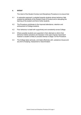 Student Conduct and Disciplinary Procedure 2015 page 4
4. INTENT
The intent of the Student Conduct and Disciplinary Procedure is to ensure that:
4.1 A restorative approach is adopted towards students whose behaviour falls
outside the standards of the Student Code of Conduct and is disrupting the
learning of the student and that of other students.
4.2 The Procedure contributes to the improved attendance, retention and
achievement of College students.
4.2 Poor behaviour is dealt with supportively and consistently across College.
4.3 Where possible students are supported in their attempts to reform their
behaviour before sanctions are imposed. In the case of gross misconduct
however a student is likely to proceed directly to Stage 3 of the Procedure.
4.4 The College takes seriously, and deals effectively with, substance misuse and
any form of bullying, harassment or discrimination.
 