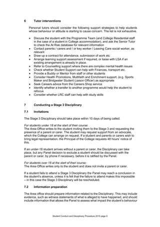 Student Conduct and Disciplinary Procedure 2015 page 6
6 Tutor interventions
Personal tutors should consider the following support strategies to help students
whose behaviour or attitude is starting to cause concern. The list is not exhaustive.
 Discuss the student with the Programme Team (and College Residential staff
in the case of a student in College accommodation), and ask the Senior Tutor
to check the At Risk database for relevant information
 Contact parents / carers and / or key worker / Leaving Care social worker, as
relevant
 Draw up a contract for attendance, submission of work etc
 Arrange learning support assessment if required, or liaise with LSA if an
existing arrangement is already in place.
 Refer to Counselling support where there are complex mental health issues
 Check whether Student Support can help with Finances, transport etc.
 Provide a Buddy or Mentor from staff or other students
 Consider Health Promotions, Multifaith and Enrichment support, (e.g. Sports
Maker and Bridgwater Student Liaison Officer) as appropriate
 Seek Careers advice from the Careers Shop service
 Identify whether a transfer to another programme would help the student to
refocus
 Consider whether LRC staff can help with study skills
7 Conducting a Stage 3 Disciplinary
7.1 Invitations
The Stage 3 Disciplinary should take place within 10 days of being called.
For students under 18 at the start of their course:
The Area Office writes to the student inviting them to the Stage 3 and requesting the
presence of a parent or carer. The student may request support from an advocate,
which the College can arrange on request. If a student and parents or carers wish to
bring legal representation, the Principal of the College requests 48 hours’ notice of
this.
If an under-18 student arrives without a parent or carer, the Disciplinary can take
place, but any Panel decision to exclude a student should be discussed with the
parent or carer, by phone if necessary, before it is ratified by the Panel.
For students over 18 at the start of their course:
The Area Office writes only to the student and does not invite a parent or carer.
If a student fails to attend a Stage 3 Disciplinary the Panel may reach a conclusion in
the student’s absence, unless it is felt that the failure to attend makes this impossible
– in this case the Stage 3 Disciplinary will be rescheduled.
7.2 Information preparation
The Area office should prepare information related to the Disciplinary. This may include
evidence, such as witness statements of what is alleged to have happened, and should
include information that allows the Panel to assess what impact the student’s behaviour
 