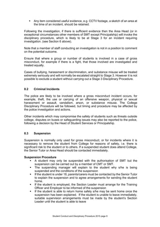 Student Conduct and Disciplinary Procedure 2015 page 8
 Any item considered useful evidence, e.g. CCTV footage, a sketch of an area at
the time of an incident, should be retained.
Following the investigation, if there is sufficient evidence then the Area Head (or in
exceptional circumstances other members of SMT except Principalship) will invoke the
disciplinary procedure, which is likely to be at Stage 3 for an incident requiring
investigation. (see Section 6 above).
Note that a member of staff conducting an investigation is not in a position to comment
on the potential outcome.
Ensure that where a group or number of students is involved in a case of gross
misconduct, for example if there is a fight, that those involved are investigated and
treated equally.
Cases of bullying, harassment or discrimination, and substance misuse will be treated
extremely seriously and will normally be escalated straight to Stage 3. However it is not
possible to exclude a student without carrying out a Stage 3 Disciplinary Procedure.
8.2 Criminal Incidents
The police are likely to be involved where a gross misconduct incident occurs, for
example, theft, the use or carrying of an offensive weapon, physical or sexual
harassment or assault, vandalism, arson, or substance misuse. The College
Disciplinary Procedure will be followed, but timing and procedure may be affected by
the police investigation and actions.
Other incidents which may compromise the safety of students such as threats outside
college, disputes on buses or safeguarding issues may also be reported to the police,
following a decision by the Head of Student Services or Principalship.
8.3 Suspension
Suspension is normally only used for gross misconduct, or for incidents where it is
necessary to remove the student from College for reasons of safety, i.e. there is
significant risk to the student or to others. If a suspended student does attend College,
the Senior Tutor or Area Head should be contacted immediately.
Suspension Procedure
 A student may only be suspended with the authorisation of SMT but the
suspension can be carried out by a member of CMT or SMT.
 The suspending manager will explain to the student why s/he is being
suspended and the conditions of the suspension
 If the student is under 18, parents/carers must be contacted by the Senior Tutor
to explain the suspension and to agree arrangements for sending the student
home.
 If the student is employed, the Section Leader must arrange for the Training
Officer and Employer to be informed of the suspension
 If the student is able to return home safely s/he may be sent home once the
suspension has been explained. If the student is unable to leave immediately,
suitable supervision arrangements must be made by the student’s Section
Leader until the student is able to leave
 