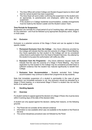 Student Conduct and Disciplinary Procedure 2015 page 9
 The Area Office will contact College and Student Support teams to inform staff
that the named student has been suspended
 The Area Head will send a letter confirming the suspension to the student and,
as appropriate, to parents/carers and employers, within two days of the
suspension.
 If the student is in College residential accommodation, suitable arrangements
must be made by the Section Leader and the Student Liaison Team.
Time Periods for Suspension
Suspension are normally for a fixed period of up to 5 working days, with reasons given
for any extension - and must be followed up by appropriate disciplinary action, Stage 3
in most cases.
8.4 Exclusion
Exclusion is a potential outcome of the Stage 3 Panel and can be applied in three
specific modes:
1. Permanent Exclusion from the College – Any future reference provided by
the College will indicate that this was the outcome of a Stage 3 Panel Meeting.
Any future application by that student to the College will not be considered
unless there is authorisation from the Head of Student Services. Any attempt by
the student to by-pass this authorisation will nullify any offer.
2. Exclusion from the Programme – Any future reference request made will
indicate that this was the outcome of a Stage 3 Panel Meeting. Any future
application by that student to the College may be considered provided there is
sufficient evidence that the student has matured significantly to benefit from
College.
3. Exclusion from Accommodation - Students excluded from College
accommodation may continue to attend their programme as day students.
Note that immediate suspension of a student is permissible in the case of gross
misconduct, but immediate exclusion is not. Any exclusion should be preceded by a
Stage 3 Panel meeting, or a reconvened Stage 3 Panel if a student has not met the
terms of an earlier panel.
9 Handling Appeals
9.1 Overview
If a student wishes to appeal against the decision of a Stage 3 Panel, this must be done
within 5 working days of the date of the decision letter.
A student can only appeal against the decision, stating their reasons, on the following
grounds:
 The Panel did not consider all the relevant evidence
 Information is now available which was not available to the student or the Panel at
the time
 The correct disciplinary procedure was not followed by the Panel
 
