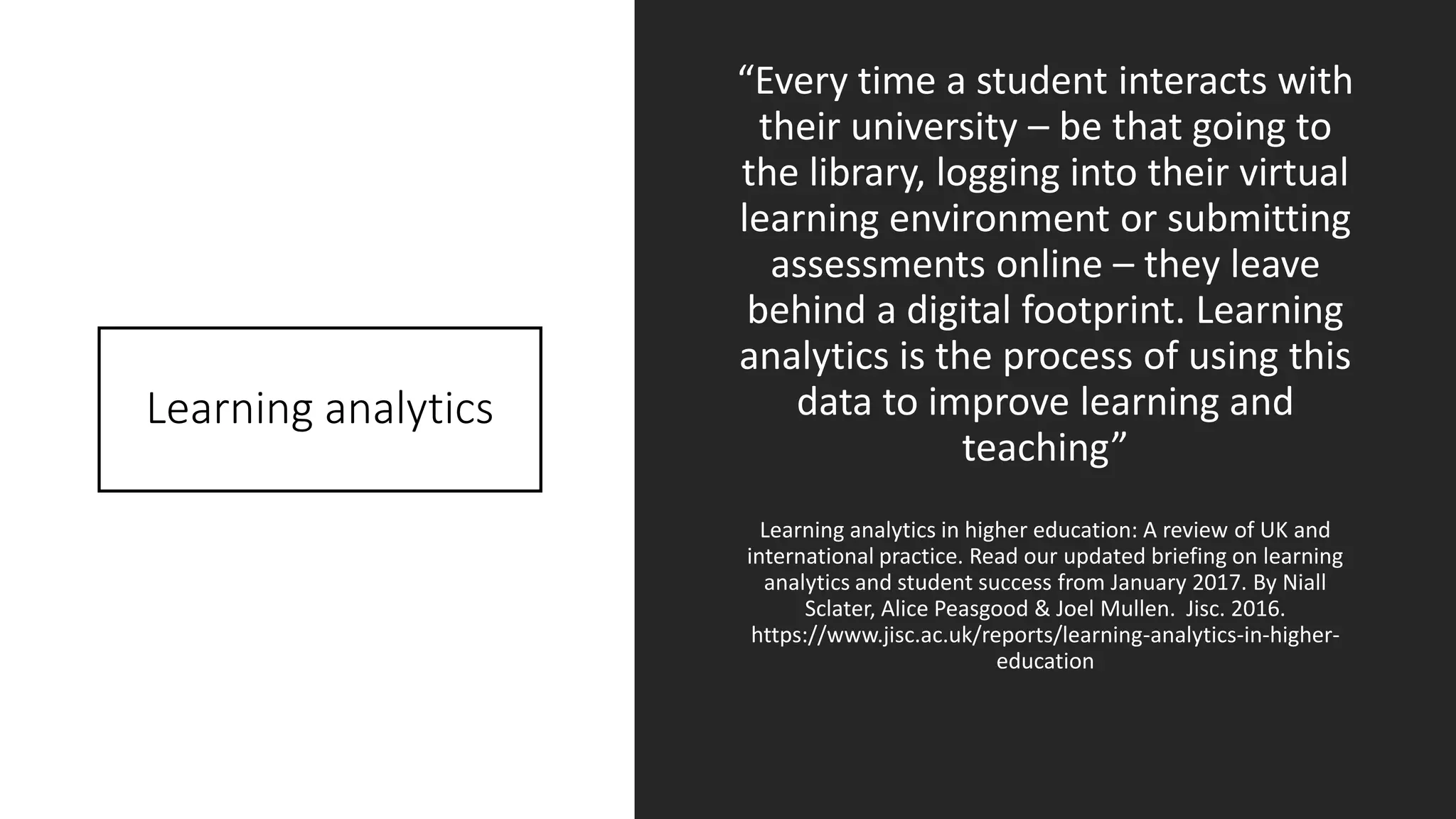 Learning analytics
“Every time a student interacts with
their university – be that going to
the library, logging into their virtual
learning environment or submitting
assessments online – they leave
behind a digital footprint. Learning
analytics is the process of using this
data to improve learning and
teaching”
Learning analytics in higher education: A review of UK and
international practice. Read our updated briefing on learning
analytics and student success from January 2017. By Niall
Sclater, Alice Peasgood & Joel Mullen. Jisc. 2016.
https://www.jisc.ac.uk/reports/learning-analytics-in-higher-
education
 