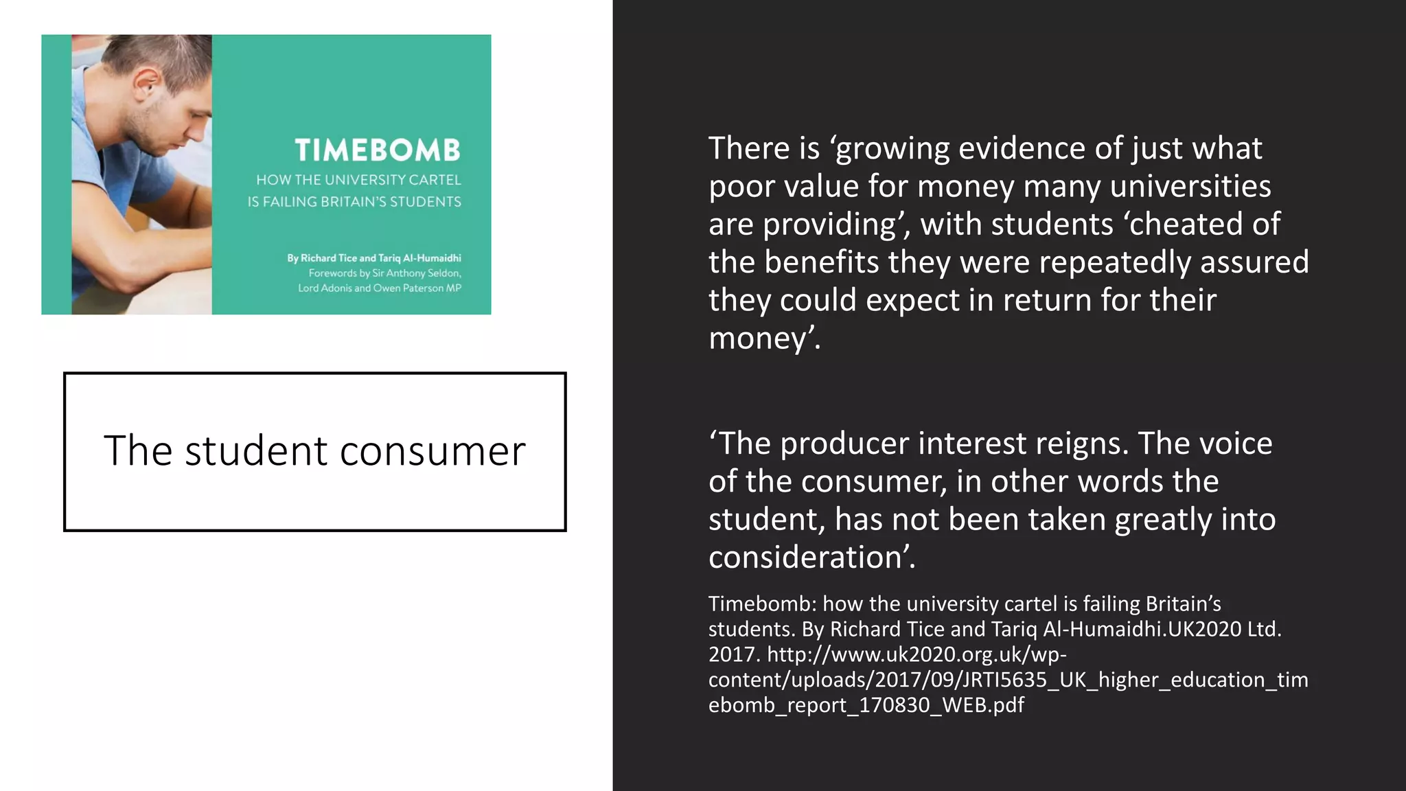 The student consumer
There is ‘growing evidence of just what
poor value for money many universities
are providing’, with students ‘cheated of
the benefits they were repeatedly assured
they could expect in return for their
money’.
‘The producer interest reigns. The voice
of the consumer, in other words the
student, has not been taken greatly into
consideration’.
Timebomb: how the university cartel is failing Britain’s
students. By Richard Tice and Tariq Al-Humaidhi.UK2020 Ltd.
2017. http://www.uk2020.org.uk/wp-
content/uploads/2017/09/JRTI5635_UK_higher_education_tim
ebomb_report_170830_WEB.pdf
 