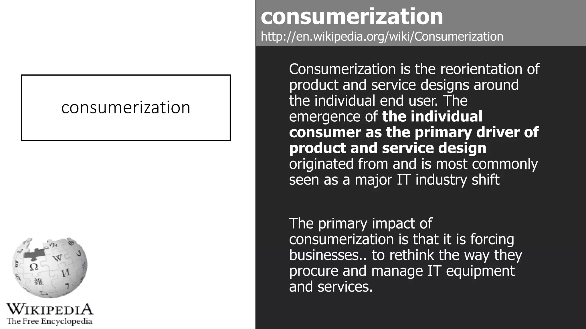 consumerization
Consumerization is the reorientation of
product and service designs around
the individual end user. The
emergence of the individual
consumer as the primary driver of
product and service design
originated from and is most commonly
seen as a major IT industry shift
The primary impact of
consumerization is that it is forcing
businesses.. to rethink the way they
procure and manage IT equipment
and services.
consumerization
http://en.wikipedia.org/wiki/Consumerization
 