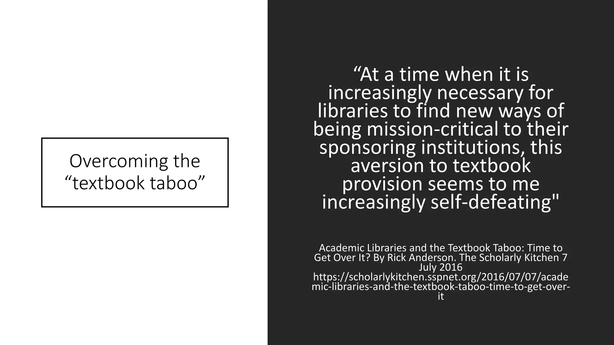 Overcoming the
“textbook taboo”
“At a time when it is
increasingly necessary for
libraries to find new ways of
being mission-critical to their
sponsoring institutions, this
aversion to textbook
provision seems to me
increasingly self-defeating"
Academic Libraries and the Textbook Taboo: Time to
Get Over It? By Rick Anderson. The Scholarly Kitchen 7
July 2016
https://scholarlykitchen.sspnet.org/2016/07/07/acade
mic-libraries-and-the-textbook-taboo-time-to-get-over-
it
 