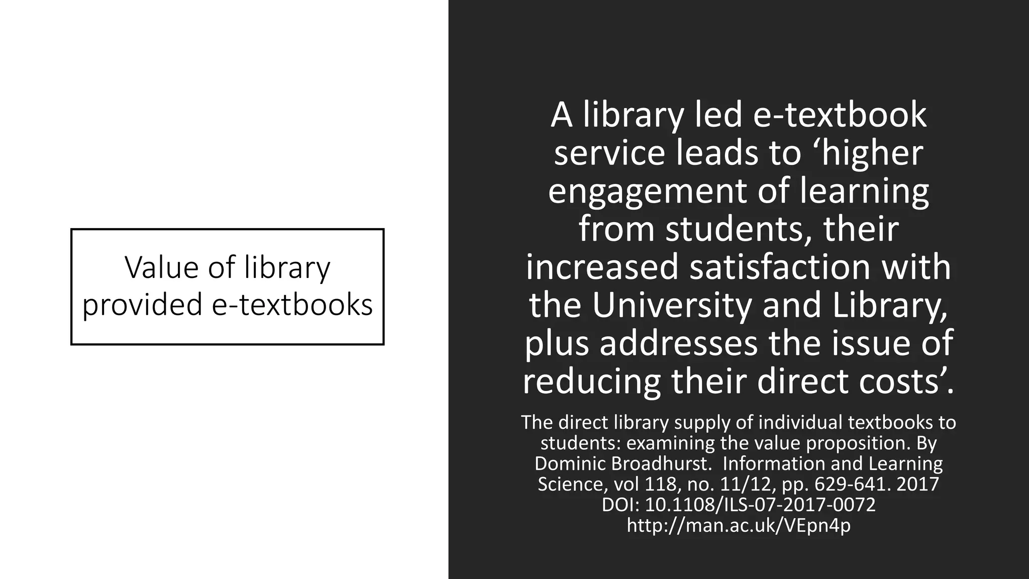 Value of library
provided e-textbooks
A library led e-textbook
service leads to ‘higher
engagement of learning
from students, their
increased satisfaction with
the University and Library,
plus addresses the issue of
reducing their direct costs’.
The direct library supply of individual textbooks to
students: examining the value proposition. By
Dominic Broadhurst. Information and Learning
Science, vol 118, no. 11/12, pp. 629-641. 2017
DOI: 10.1108/ILS-07-2017-0072
http://man.ac.uk/VEpn4p
 