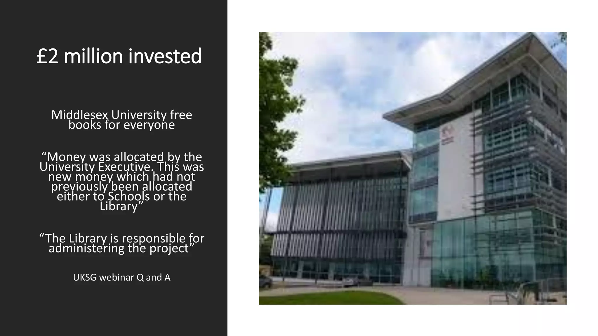 £2 million invested
Middlesex University free
books for everyone
“Money was allocated by the
University Executive. This was
new money which had not
previously been allocated
either to Schools or the
Library”
“The Library is responsible for
administering the project”
UKSG webinar Q and A
 