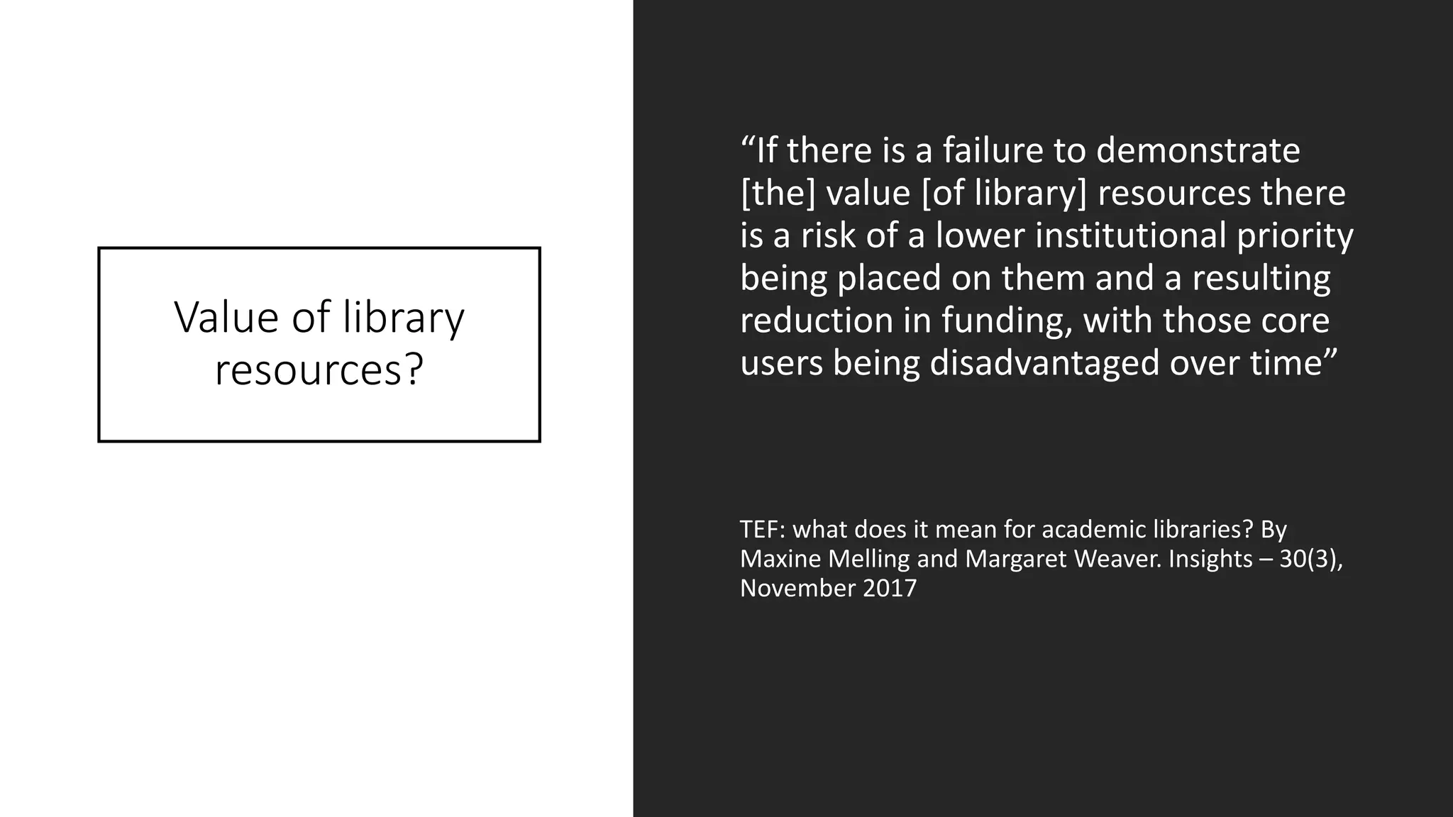 Value of library
resources?
“If there is a failure to demonstrate
[the] value [of library] resources there
is a risk of a lower institutional priority
being placed on them and a resulting
reduction in funding, with those core
users being disadvantaged over time”
TEF: what does it mean for academic libraries? By
Maxine Melling and Margaret Weaver. Insights – 30(3),
November 2017
 