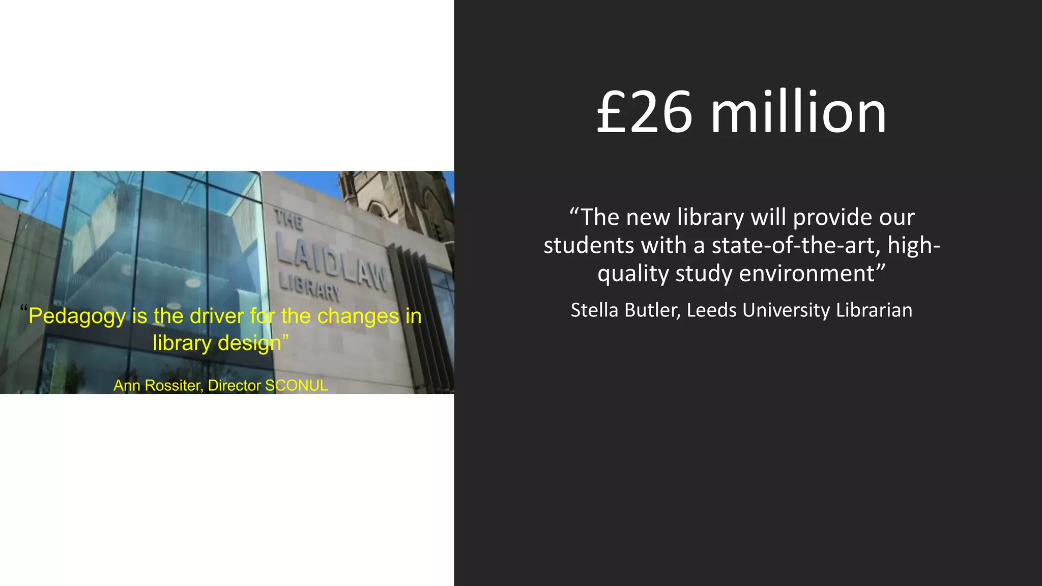 Teaching Excellence
Framework
£26 million
“The new library will provide our
students with a state-of-the-art, high-
quality study environment”
Stella Butler, Leeds University Librarian“Pedagogy is the driver for the changes in
library design”
Ann Rossiter, Director SCONUL
 