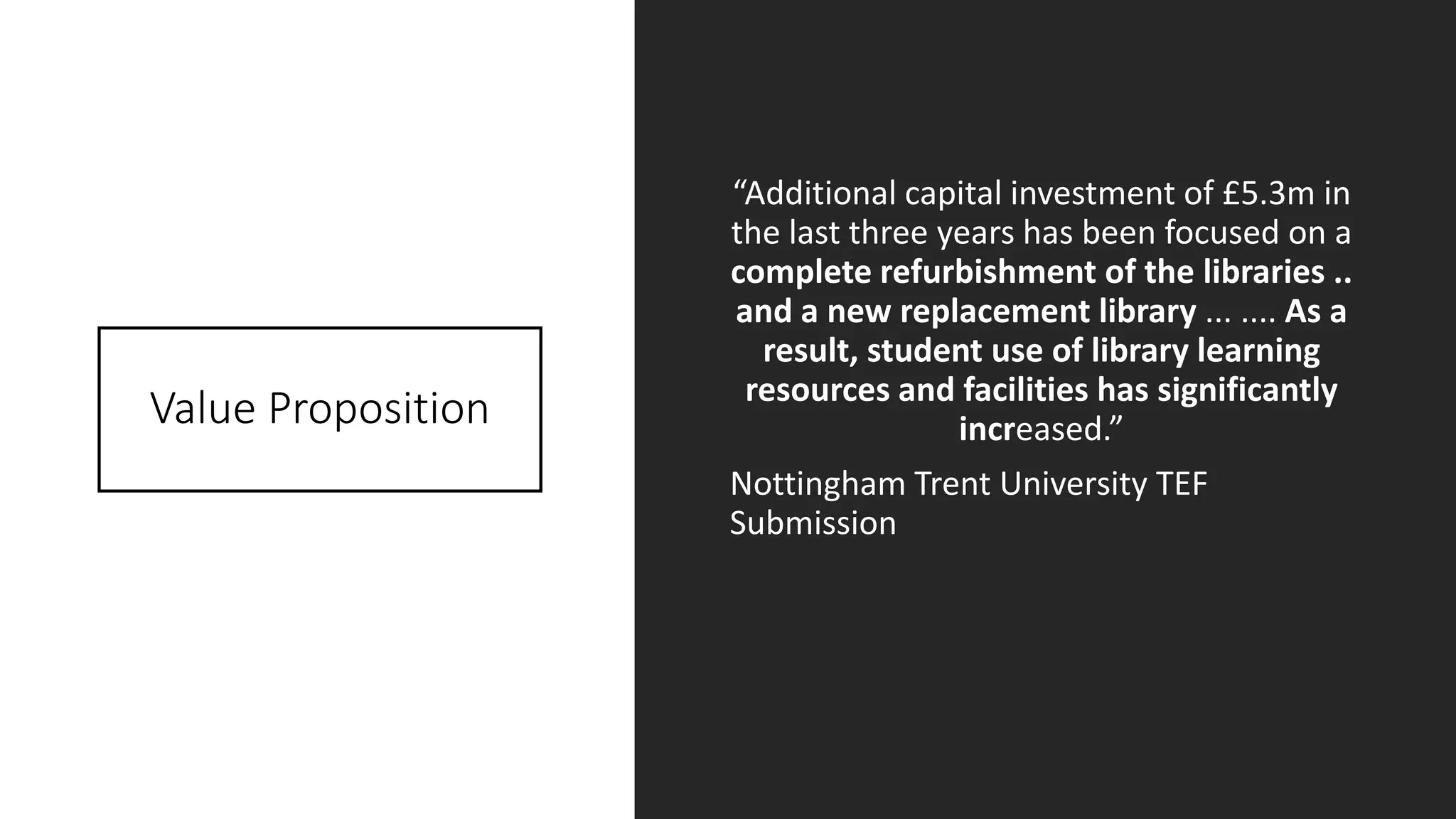 Value Proposition
“Additional capital investment of £5.3m in
the last three years has been focused on a
complete refurbishment of the libraries ..
and a new replacement library ... .... As a
result, student use of library learning
resources and facilities has significantly
increased.”
Nottingham Trent University TEF
Submission
 