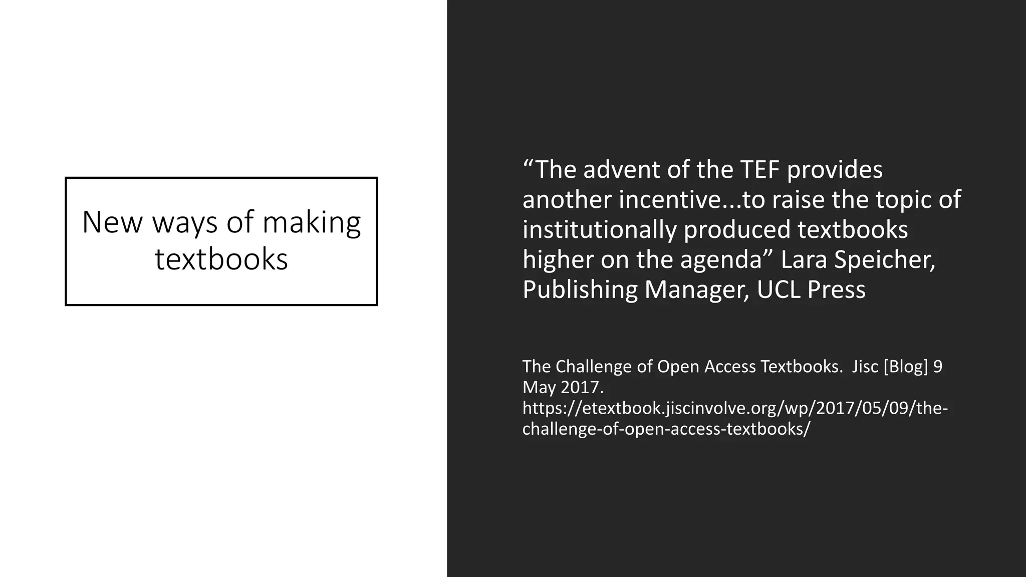New ways of making
textbooks
“The advent of the TEF provides
another incentive...to raise the topic of
institutionally produced textbooks
higher on the agenda” Lara Speicher,
Publishing Manager, UCL Press
The Challenge of Open Access Textbooks. Jisc [Blog] 9
May 2017.
https://etextbook.jiscinvolve.org/wp/2017/05/09/the-
challenge-of-open-access-textbooks/
 