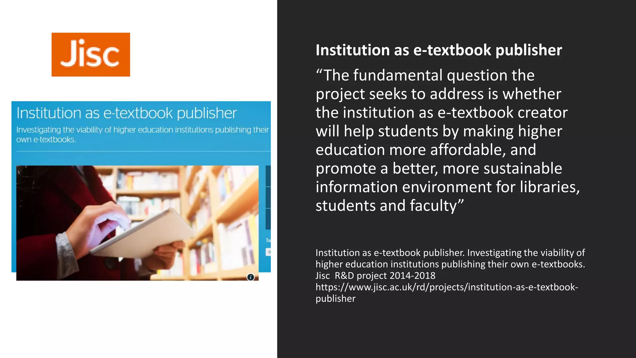 Institution as e-textbook publisher
“The fundamental question the
project seeks to address is whether
the institution as e-textbook creator
will help students by making higher
education more affordable, and
promote a better, more sustainable
information environment for libraries,
students and faculty”
Institution as e-textbook publisher. Investigating the viability of
higher education institutions publishing their own e-textbooks.
Jisc R&D project 2014-2018
https://www.jisc.ac.uk/rd/projects/institution-as-e-textbook-
publisher
Textbooks
 