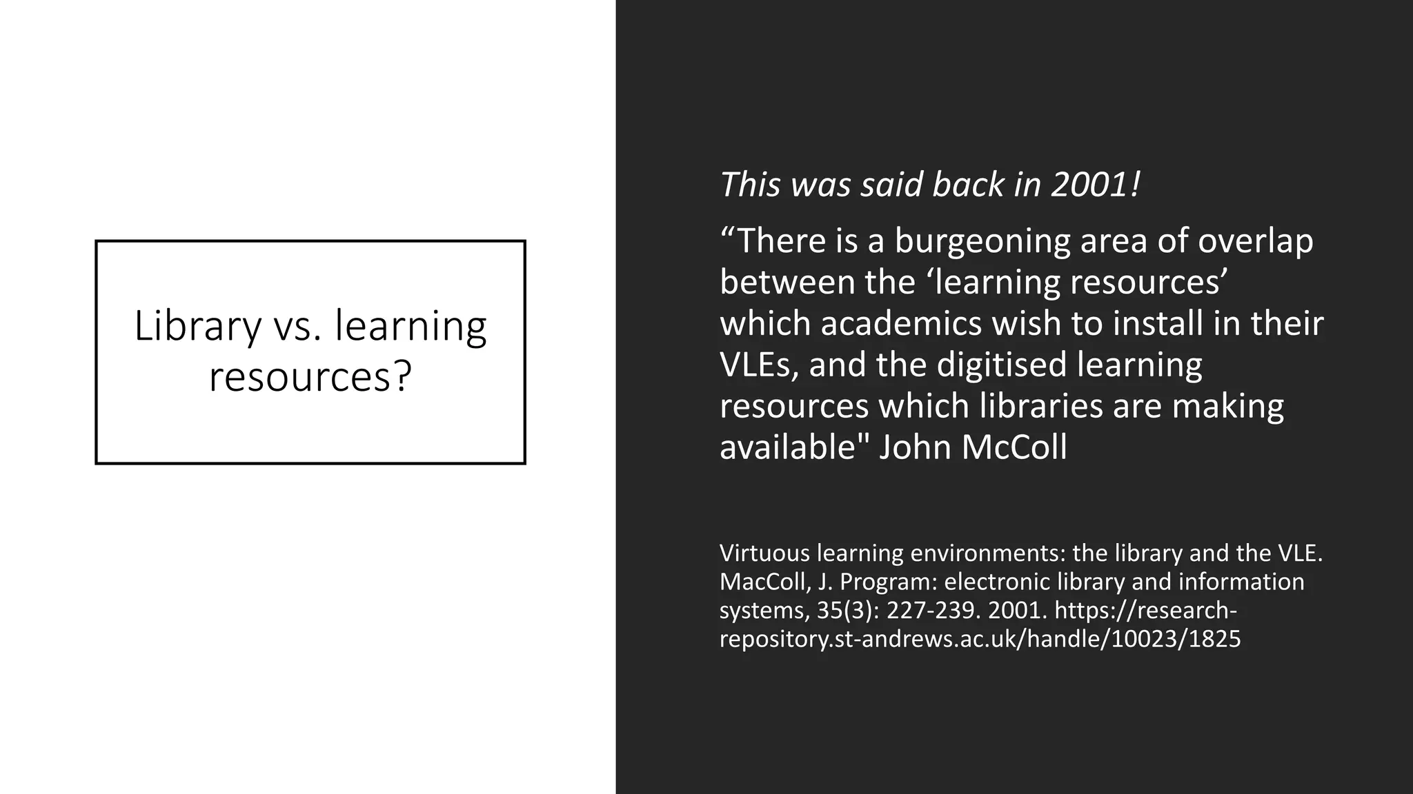 Library vs. learning
resources?
This was said back in 2001!
“There is a burgeoning area of overlap
between the ‘learning resources’
which academics wish to install in their
VLEs, and the digitised learning
resources which libraries are making
available" John McColl
Virtuous learning environments: the library and the VLE.
MacColl, J. Program: electronic library and information
systems, 35(3): 227-239. 2001. https://research-
repository.st-andrews.ac.uk/handle/10023/1825
 