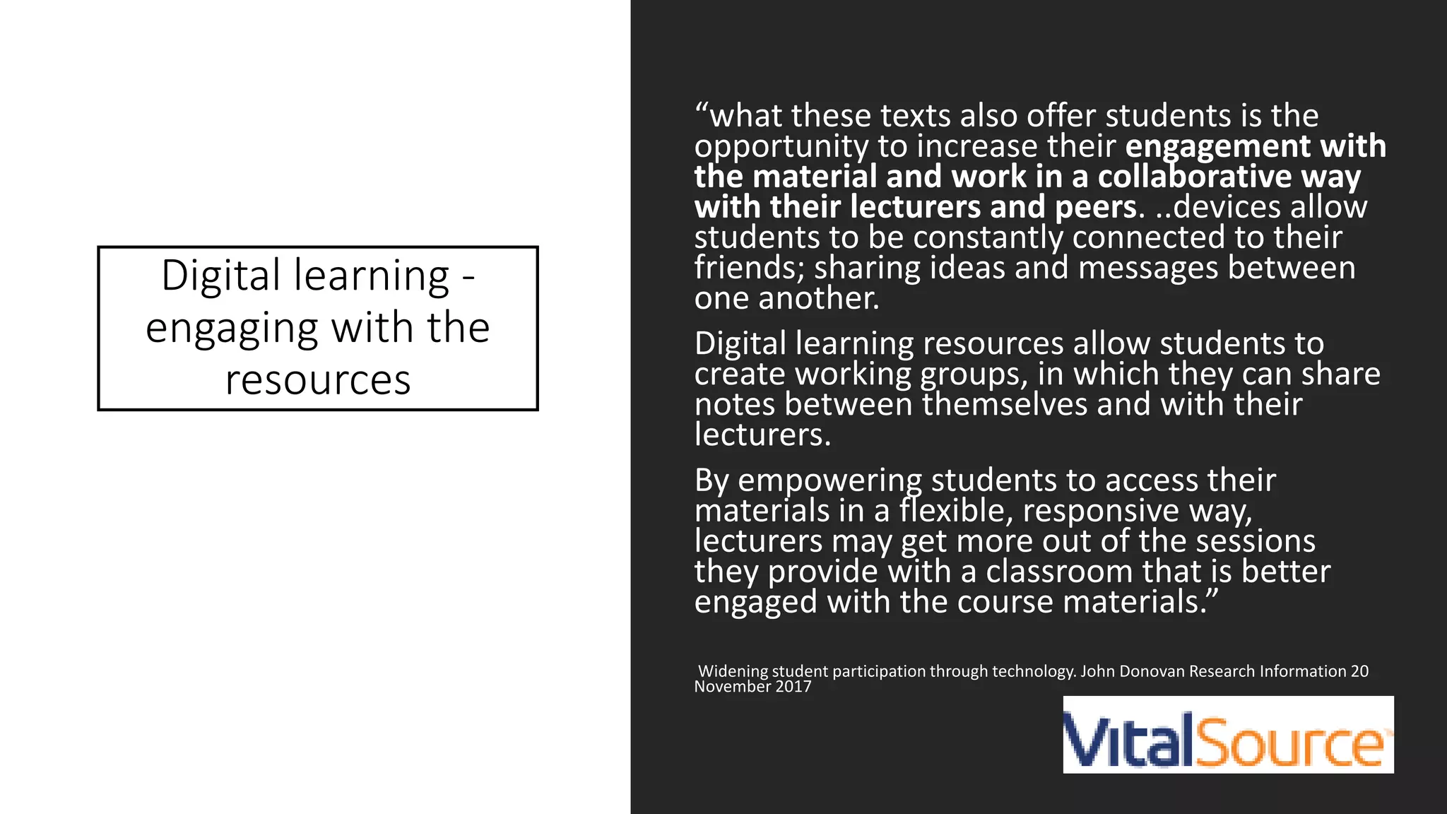 Digital learning -
engaging with the
resources
“what these texts also offer students is the
opportunity to increase their engagement with
the material and work in a collaborative way
with their lecturers and peers. ..devices allow
students to be constantly connected to their
friends; sharing ideas and messages between
one another.
Digital learning resources allow students to
create working groups, in which they can share
notes between themselves and with their
lecturers.
By empowering students to access their
materials in a flexible, responsive way,
lecturers may get more out of the sessions
they provide with a classroom that is better
engaged with the course materials.”
Widening student participation through technology. John Donovan Research Information 20
November 2017
 
