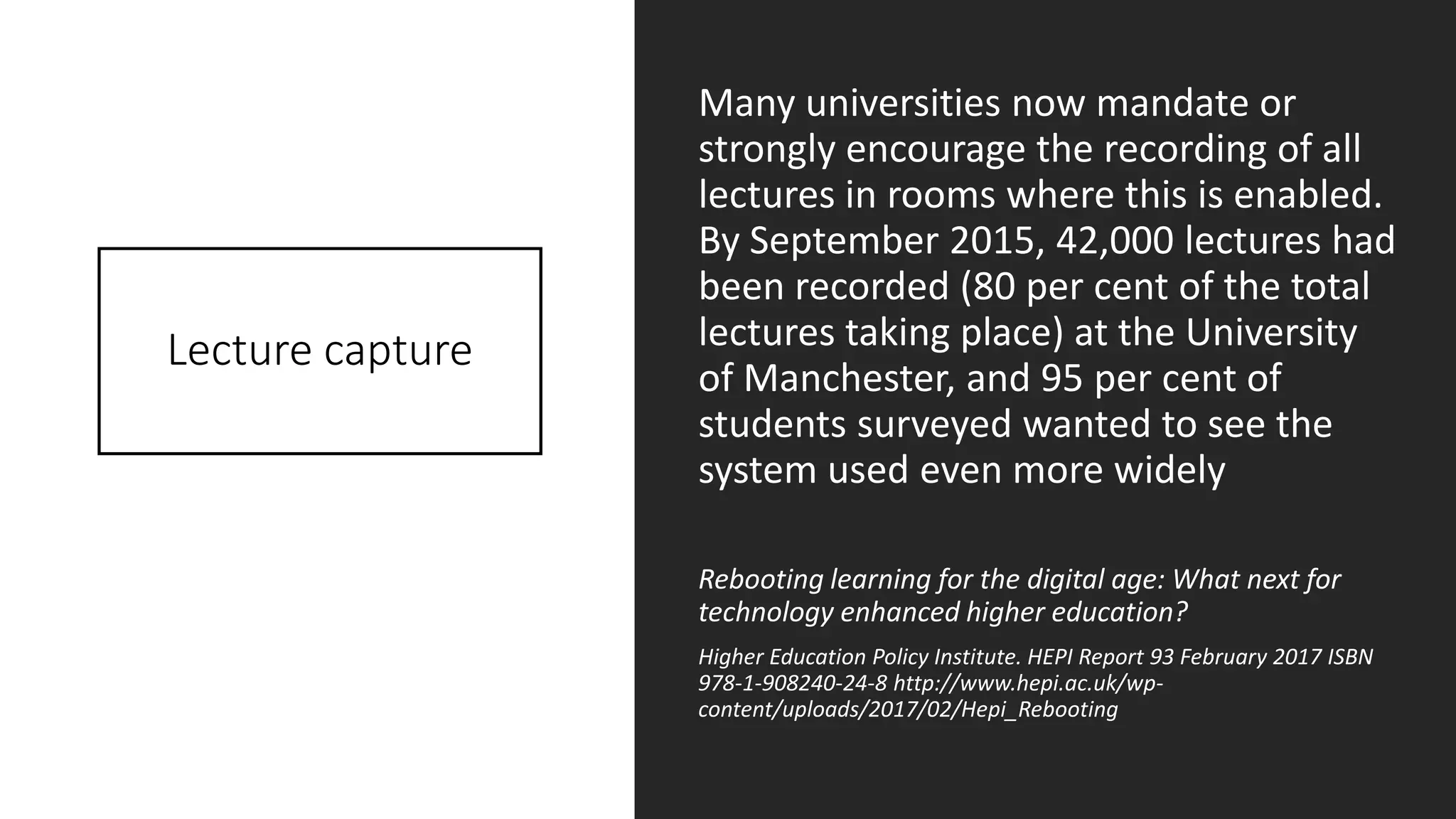 Lecture capture
Many universities now mandate or
strongly encourage the recording of all
lectures in rooms where this is enabled.
By September 2015, 42,000 lectures had
been recorded (80 per cent of the total
lectures taking place) at the University
of Manchester, and 95 per cent of
students surveyed wanted to see the
system used even more widely
Rebooting learning for the digital age: What next for
technology enhanced higher education?
Higher Education Policy Institute. HEPI Report 93 February 2017 ISBN
978-1-908240-24-8 http://www.hepi.ac.uk/wp-
content/uploads/2017/02/Hepi_Rebooting
 