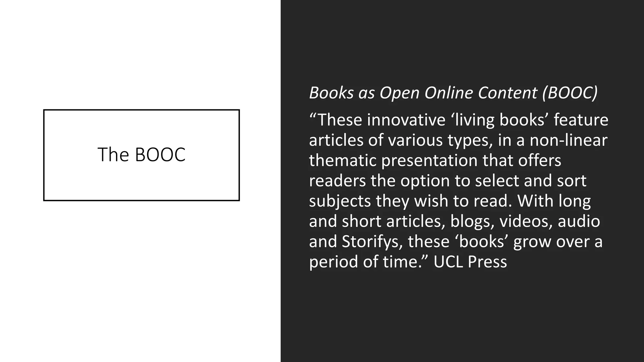 The BOOC
Books as Open Online Content (BOOC)
“These innovative ‘living books’ feature
articles of various types, in a non-linear
thematic presentation that offers
readers the option to select and sort
subjects they wish to read. With long
and short articles, blogs, videos, audio
and Storifys, these ‘books’ grow over a
period of time.” UCL Press
 