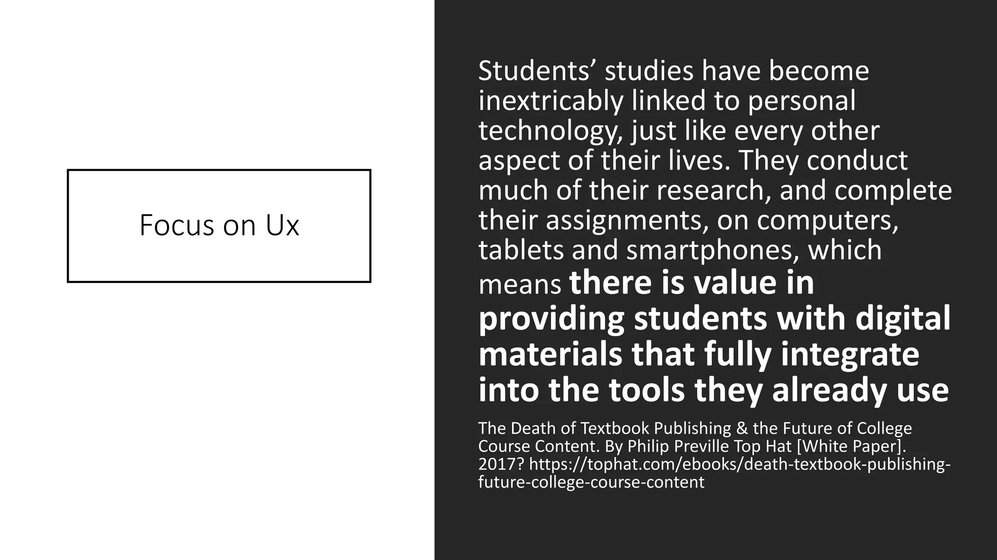 Focus on Ux
Students’ studies have become
inextricably linked to personal
technology, just like every other
aspect of their lives. They conduct
much of their research, and complete
their assignments, on computers,
tablets and smartphones, which
means there is value in
providing students with digital
materials that fully integrate
into the tools they already use
The Death of Textbook Publishing & the Future of College
Course Content. By Philip Preville Top Hat [White Paper].
2017? https://tophat.com/ebooks/death-textbook-publishing-
future-college-course-content
 