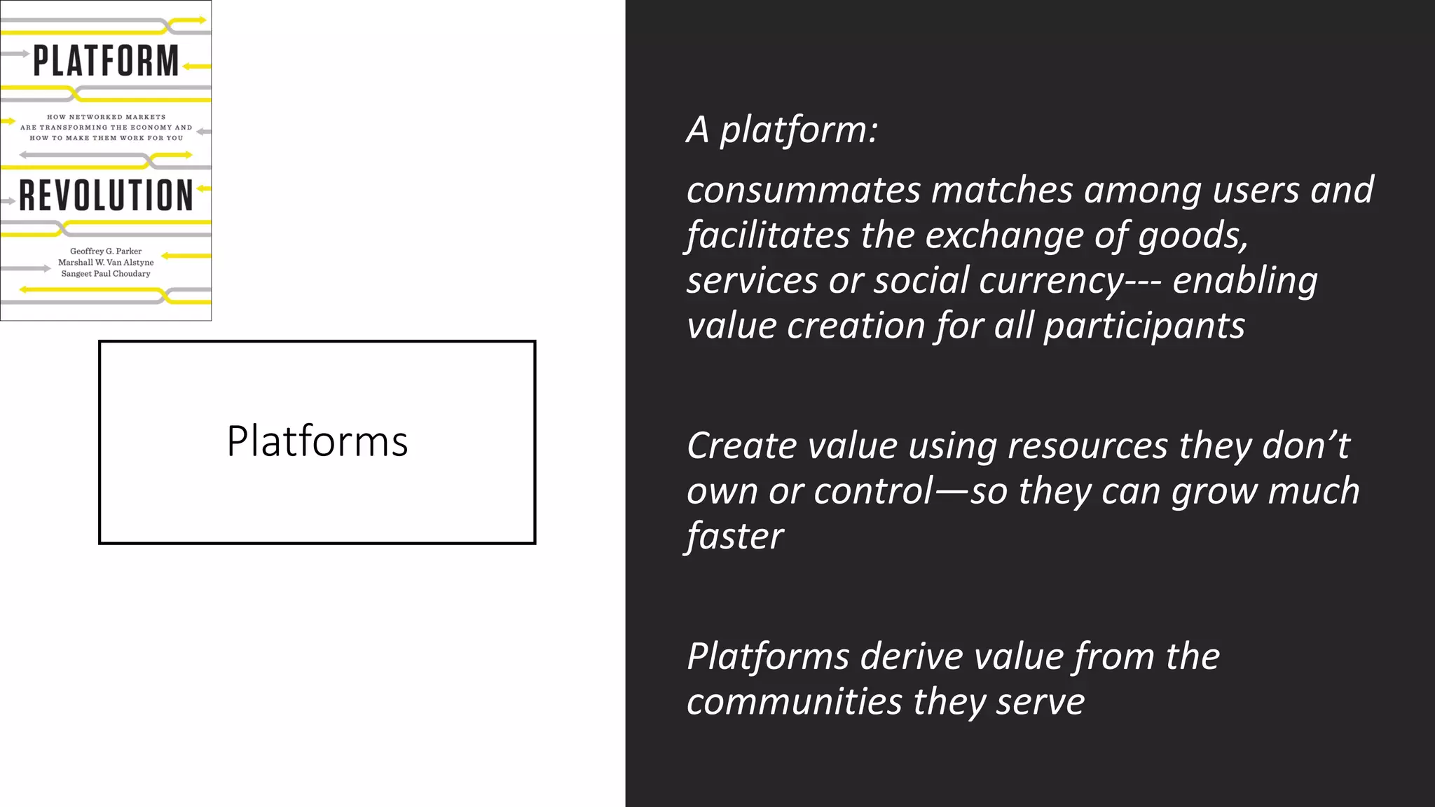 Platforms
A platform:
consummates matches among users and
facilitates the exchange of goods,
services or social currency--- enabling
value creation for all participants
Create value using resources they don’t
own or control—so they can grow much
faster
Platforms derive value from the
communities they serve
 