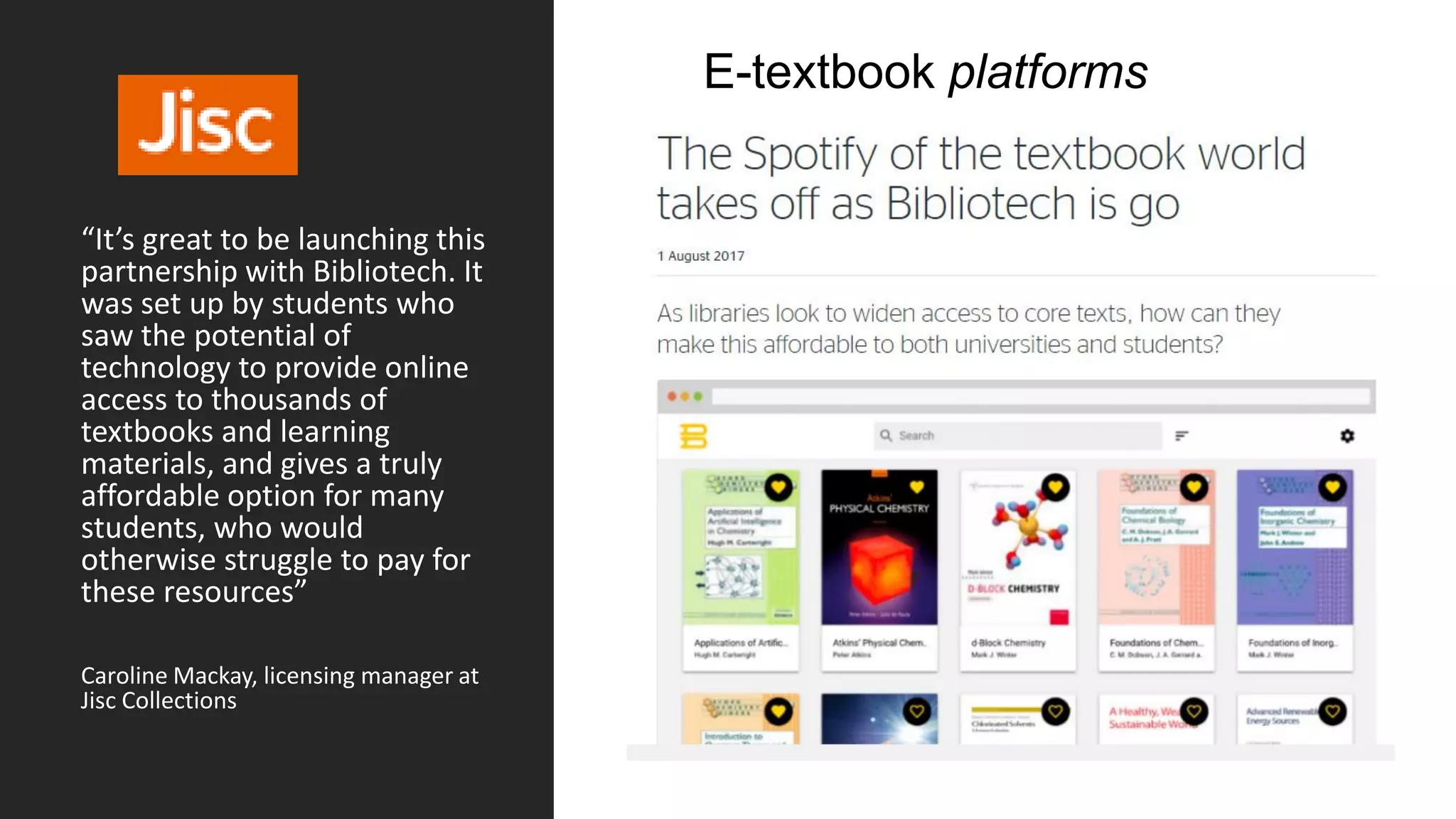 “It’s great to be launching this
partnership with Bibliotech. It
was set up by students who
saw the potential of
technology to provide online
access to thousands of
textbooks and learning
materials, and gives a truly
affordable option for many
students, who would
otherwise struggle to pay for
these resources”
Caroline Mackay, licensing manager at
Jisc Collections
E-textbook platforms
 