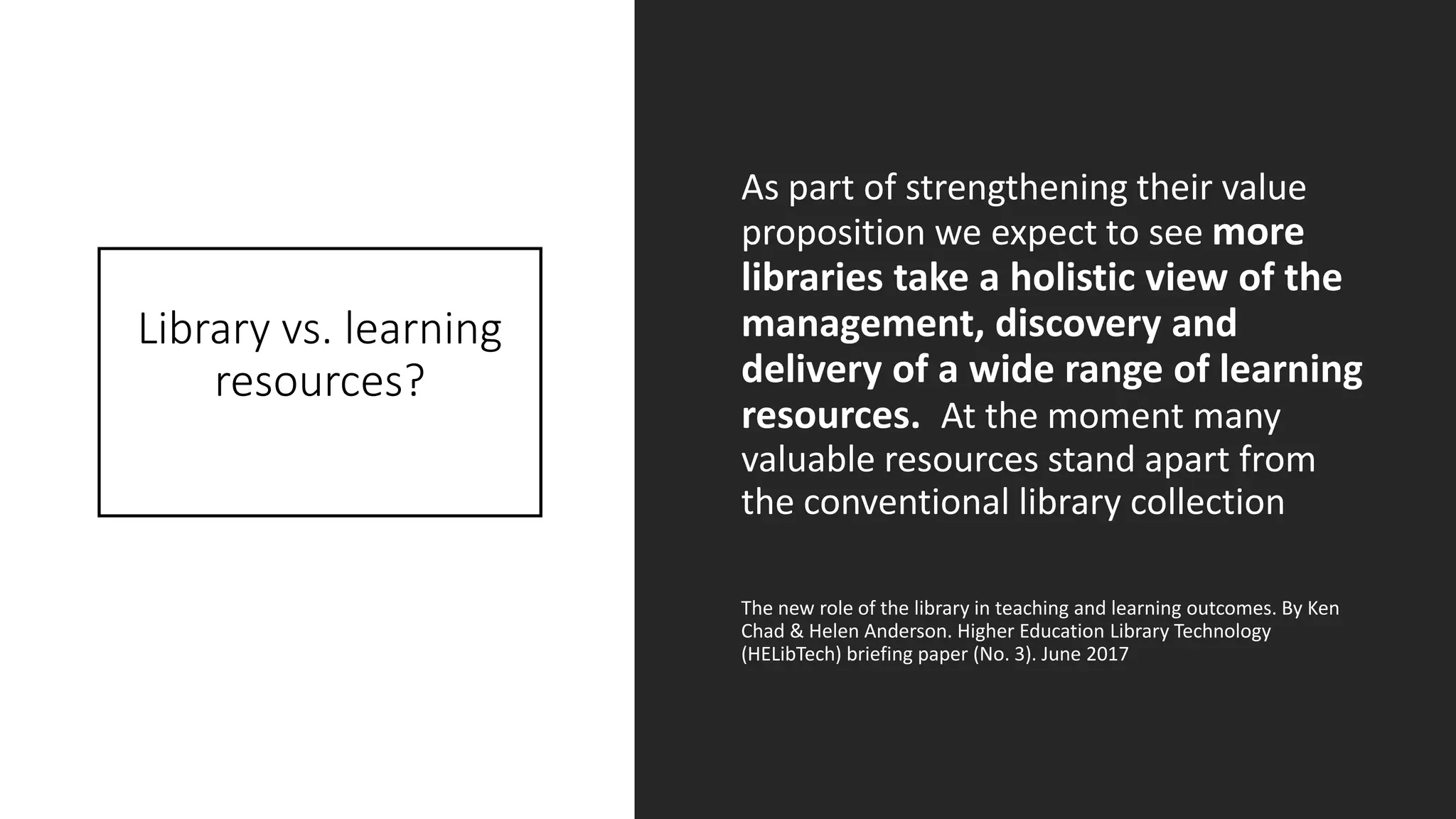Library vs. learning
resources?
As part of strengthening their value
proposition we expect to see more
libraries take a holistic view of the
management, discovery and
delivery of a wide range of learning
resources. At the moment many
valuable resources stand apart from
the conventional library collection
The new role of the library in teaching and learning outcomes. By Ken
Chad & Helen Anderson. Higher Education Library Technology
(HELibTech) briefing paper (No. 3). June 2017
 