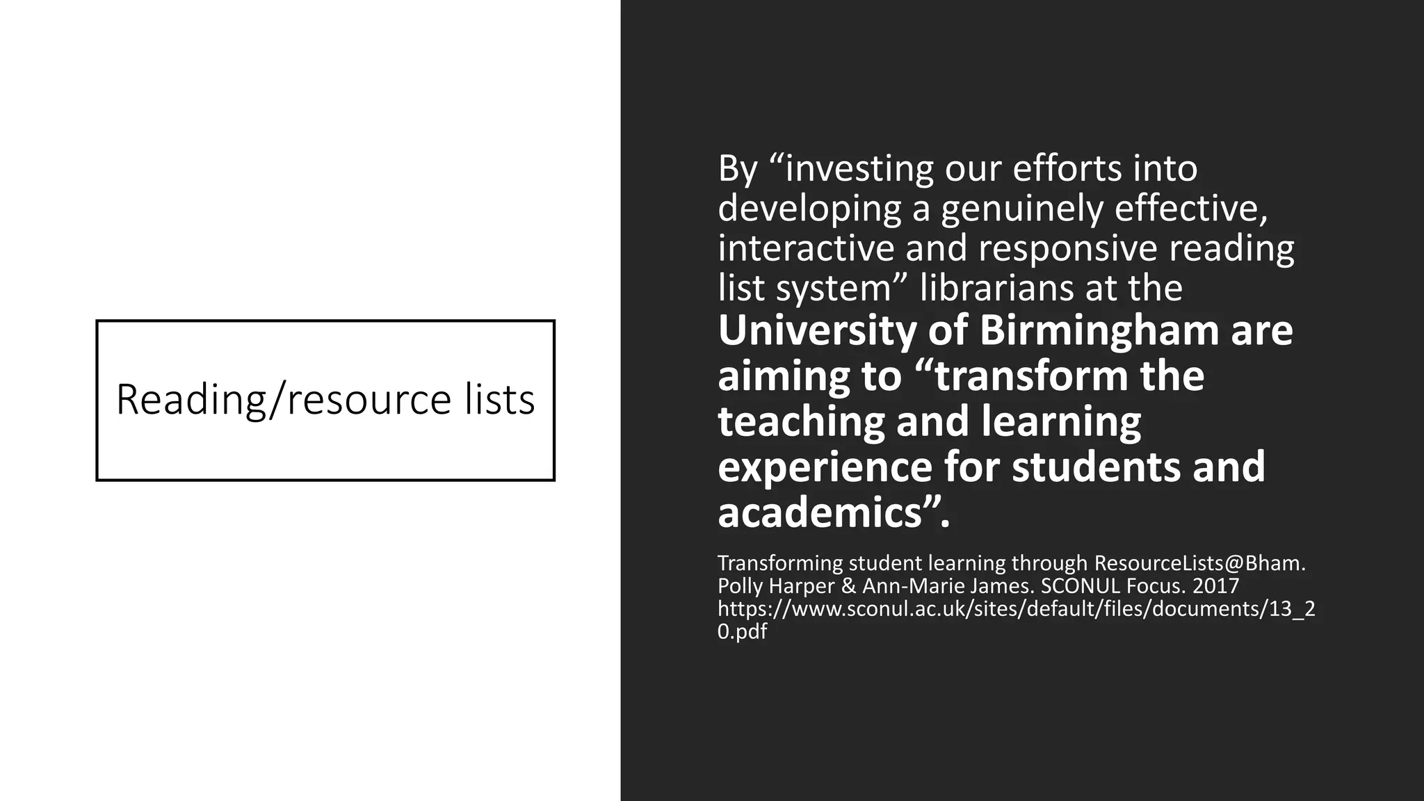 Reading/resource lists
By “investing our efforts into
developing a genuinely effective,
interactive and responsive reading
list system” librarians at the
University of Birmingham are
aiming to “transform the
teaching and learning
experience for students and
academics”.
Transforming student learning through ResourceLists@Bham.
Polly Harper & Ann-Marie James. SCONUL Focus. 2017
https://www.sconul.ac.uk/sites/default/files/documents/13_2
0.pdf
 