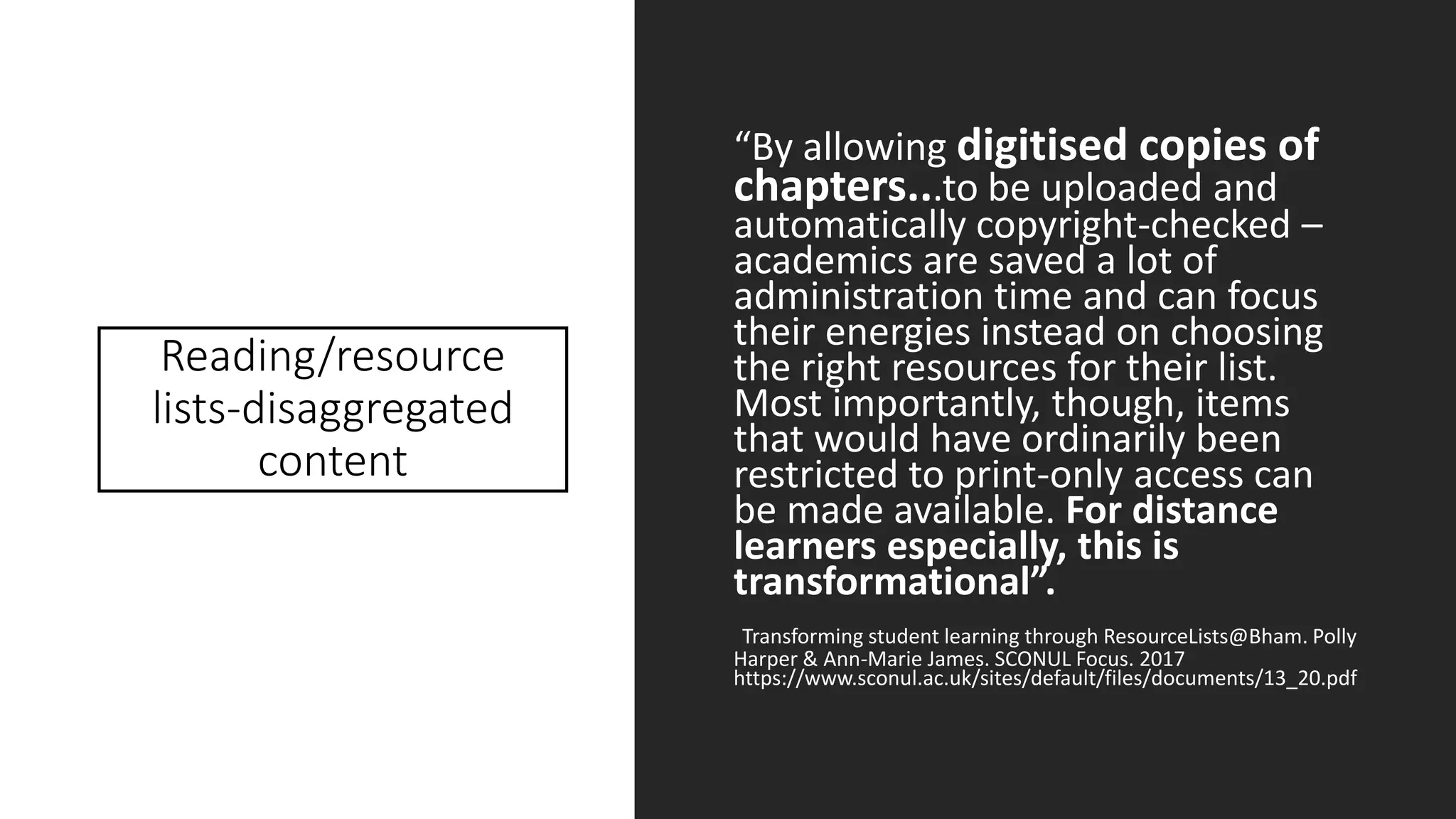 Reading/resource
lists-disaggregated
content
“By allowing digitised copies of
chapters...to be uploaded and
automatically copyright-checked –
academics are saved a lot of
administration time and can focus
their energies instead on choosing
the right resources for their list.
Most importantly, though, items
that would have ordinarily been
restricted to print-only access can
be made available. For distance
learners especially, this is
transformational”.
Transforming student learning through ResourceLists@Bham. Polly
Harper & Ann-Marie James. SCONUL Focus. 2017
https://www.sconul.ac.uk/sites/default/files/documents/13_20.pdf
 