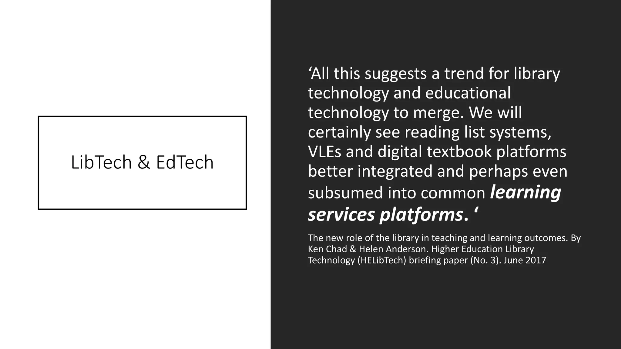 LibTech & EdTech
‘All this suggests a trend for library
technology and educational
technology to merge. We will
certainly see reading list systems,
VLEs and digital textbook platforms
better integrated and perhaps even
subsumed into common learning
services platforms. ‘
The new role of the library in teaching and learning outcomes. By
Ken Chad & Helen Anderson. Higher Education Library
Technology (HELibTech) briefing paper (No. 3). June 2017
 
