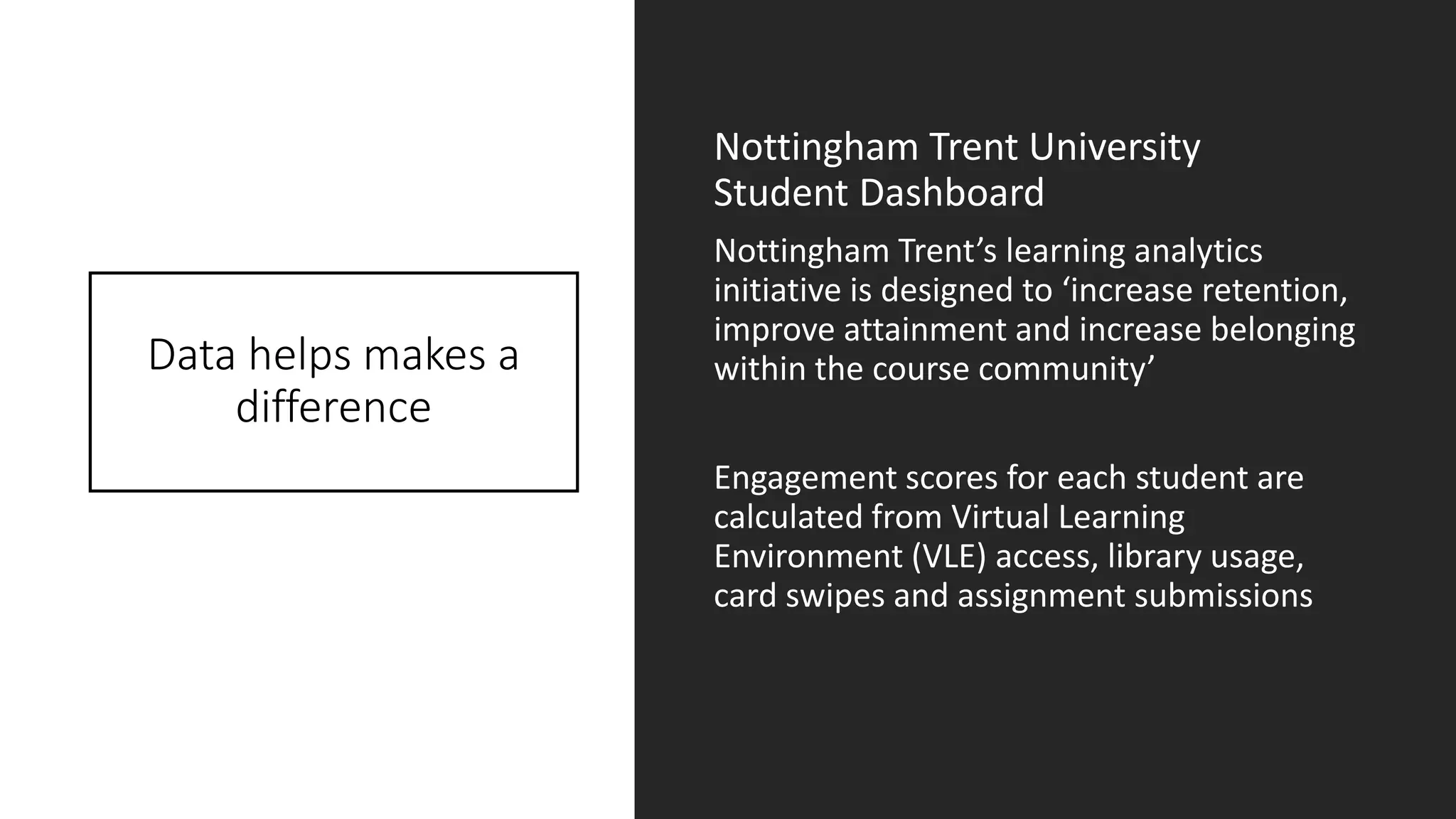 Data helps makes a
difference
Nottingham Trent University
Student Dashboard
Nottingham Trent’s learning analytics
initiative is designed to ‘increase retention,
improve attainment and increase belonging
within the course community’
Engagement scores for each student are
calculated from Virtual Learning
Environment (VLE) access, library usage,
card swipes and assignment submissions
 