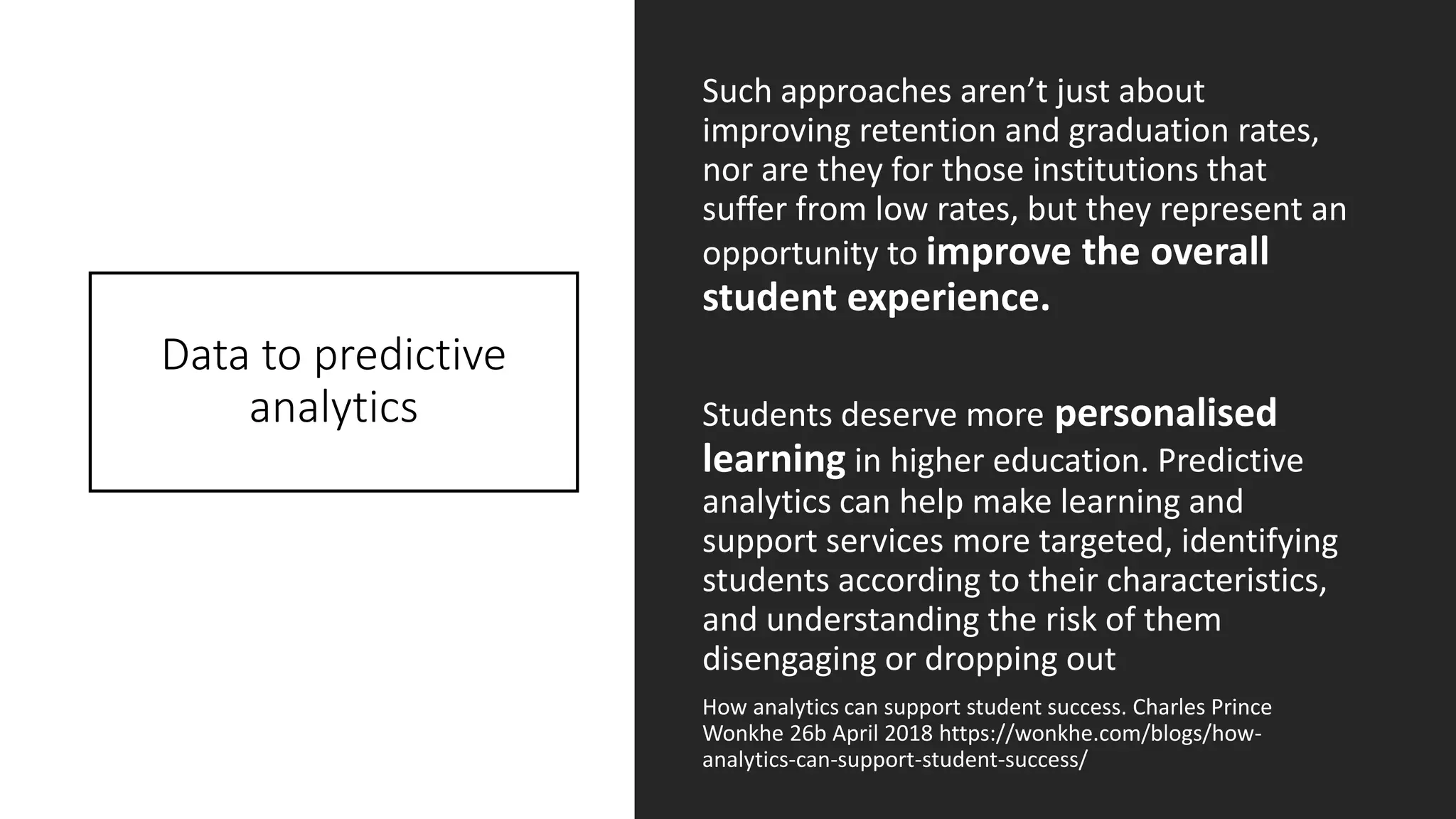 Data to predictive
analytics
Such approaches aren’t just about
improving retention and graduation rates,
nor are they for those institutions that
suffer from low rates, but they represent an
opportunity to improve the overall
student experience.
Students deserve more personalised
learning in higher education. Predictive
analytics can help make learning and
support services more targeted, identifying
students according to their characteristics,
and understanding the risk of them
disengaging or dropping out
How analytics can support student success. Charles Prince
Wonkhe 26b April 2018 https://wonkhe.com/blogs/how-
analytics-can-support-student-success/
 