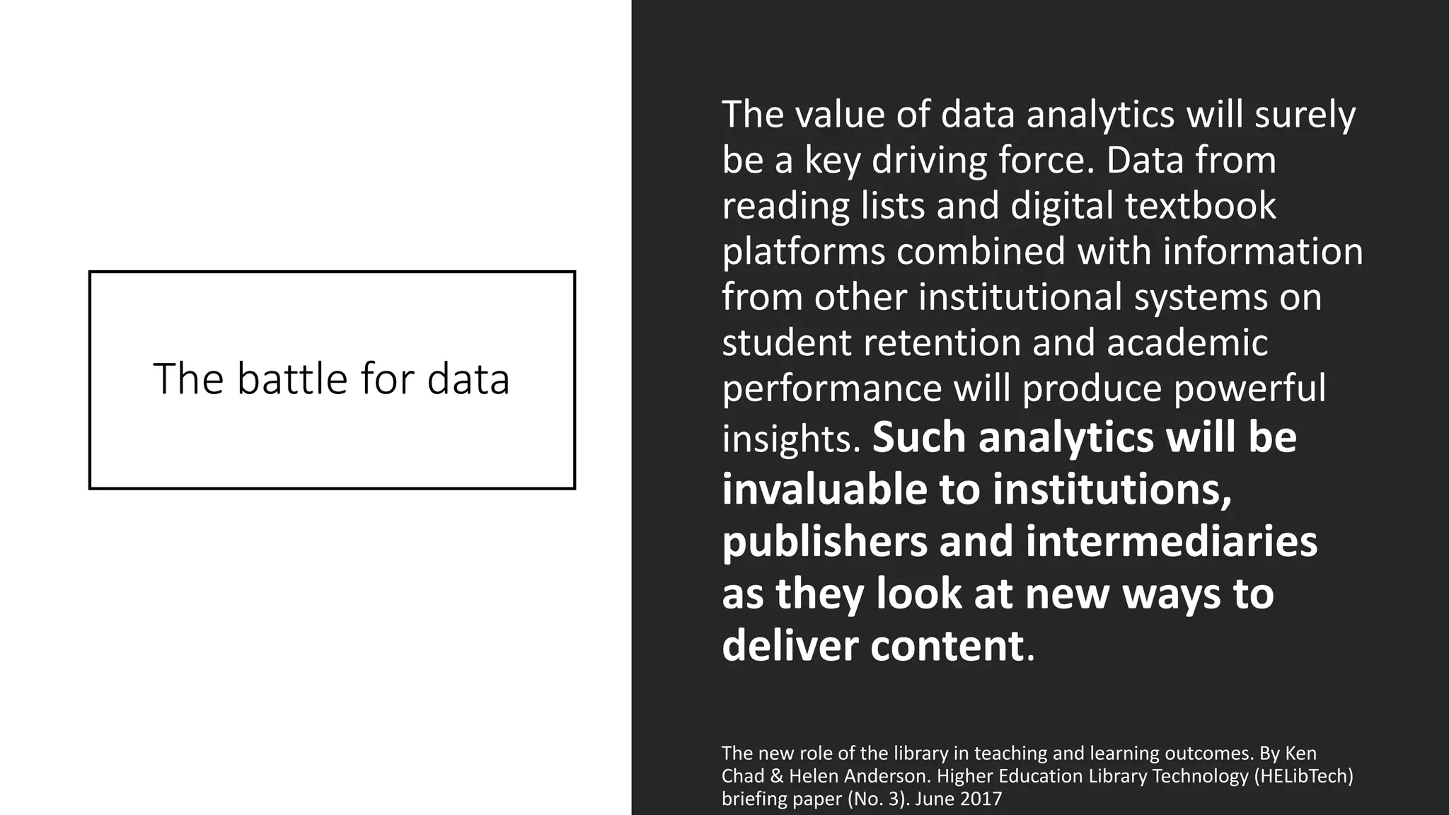 The battle for data
The value of data analytics will surely
be a key driving force. Data from
reading lists and digital textbook
platforms combined with information
from other institutional systems on
student retention and academic
performance will produce powerful
insights. Such analytics will be
invaluable to institutions,
publishers and intermediaries
as they look at new ways to
deliver content.
The new role of the library in teaching and learning outcomes. By Ken
Chad & Helen Anderson. Higher Education Library Technology (HELibTech)
briefing paper (No. 3). June 2017
 