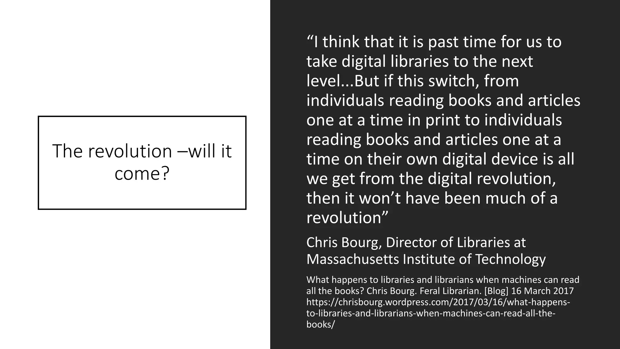The revolution –will it
come?
“I think that it is past time for us to
take digital libraries to the next
level...But if this switch, from
individuals reading books and articles
one at a time in print to individuals
reading books and articles one at a
time on their own digital device is all
we get from the digital revolution,
then it won’t have been much of a
revolution”
Chris Bourg, Director of Libraries at
Massachusetts Institute of Technology
What happens to libraries and librarians when machines can read
all the books? Chris Bourg. Feral Librarian. [Blog] 16 March 2017
https://chrisbourg.wordpress.com/2017/03/16/what-happens-
to-libraries-and-librarians-when-machines-can-read-all-the-
books/
 