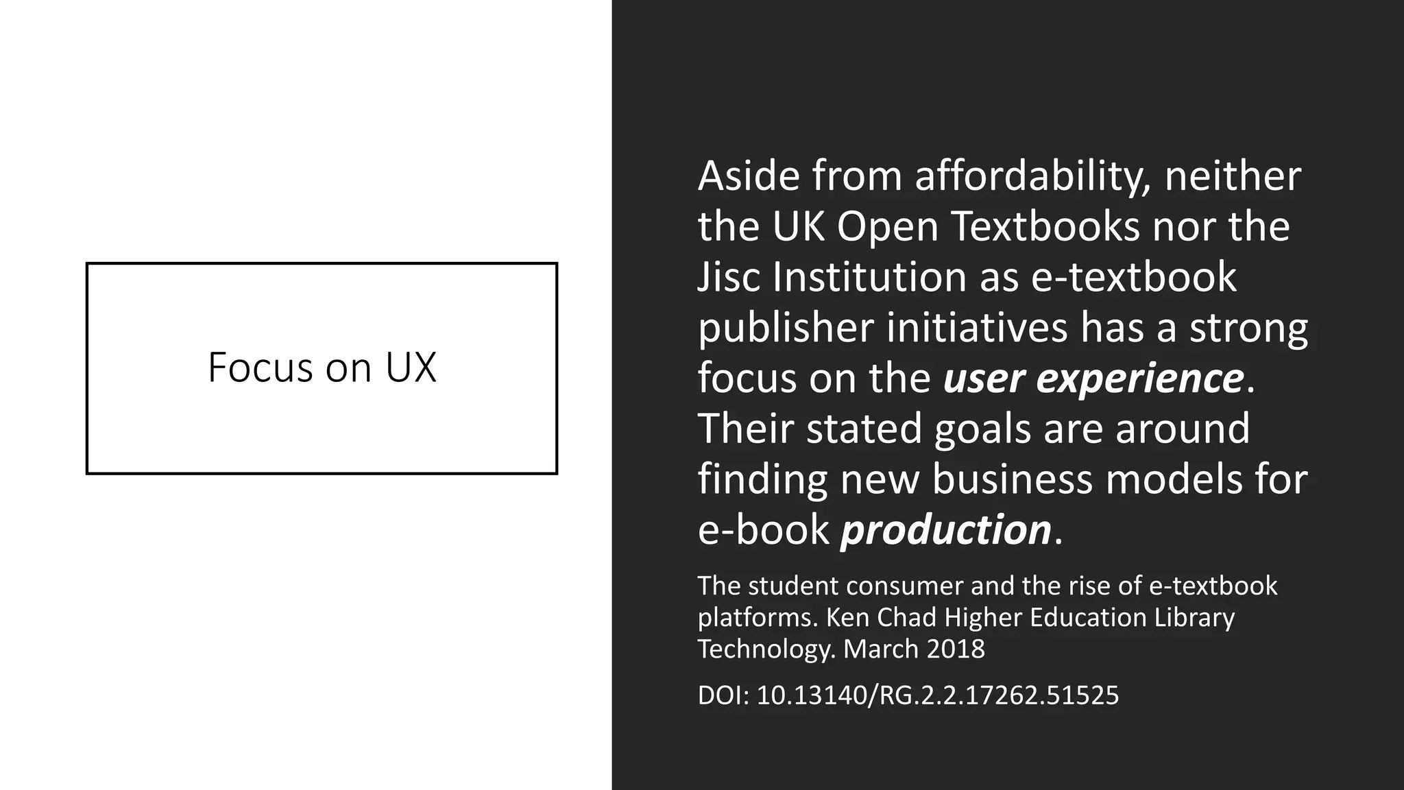 Focus on UX
Aside from affordability, neither
the UK Open Textbooks nor the
Jisc Institution as e-textbook
publisher initiatives has a strong
focus on the user experience.
Their stated goals are around
finding new business models for
e-book production.
The student consumer and the rise of e-textbook
platforms. Ken Chad Higher Education Library
Technology. March 2018
DOI: 10.13140/RG.2.2.17262.51525
 