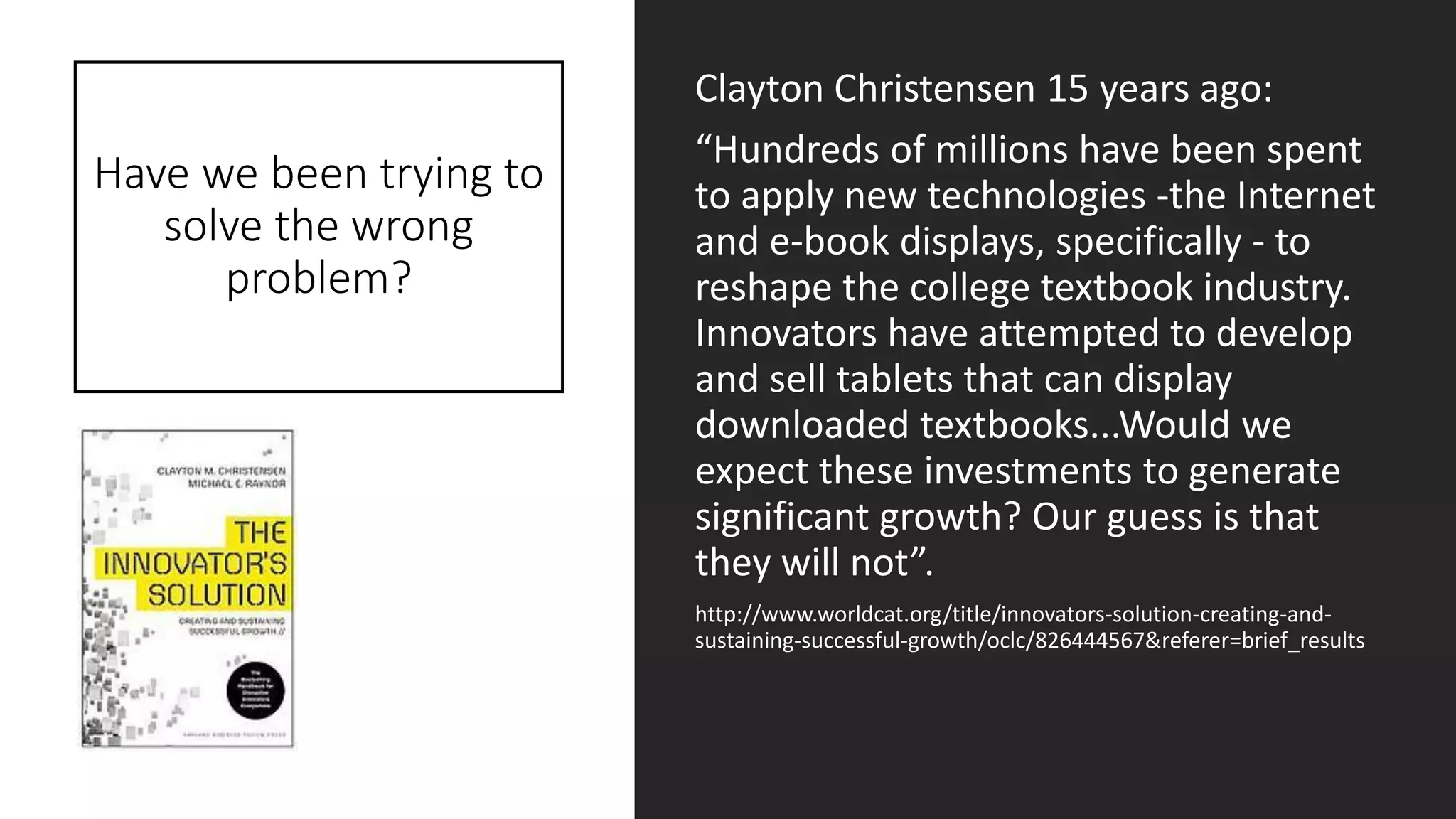 Have we been trying to
solve the wrong
problem?
Clayton Christensen 15 years ago:
“Hundreds of millions have been spent
to apply new technologies -the Internet
and e-book displays, specifically - to
reshape the college textbook industry.
Innovators have attempted to develop
and sell tablets that can display
downloaded textbooks...Would we
expect these investments to generate
significant growth? Our guess is that
they will not”.
http://www.worldcat.org/title/innovators-solution-creating-and-
sustaining-successful-growth/oclc/826444567&referer=brief_results
 