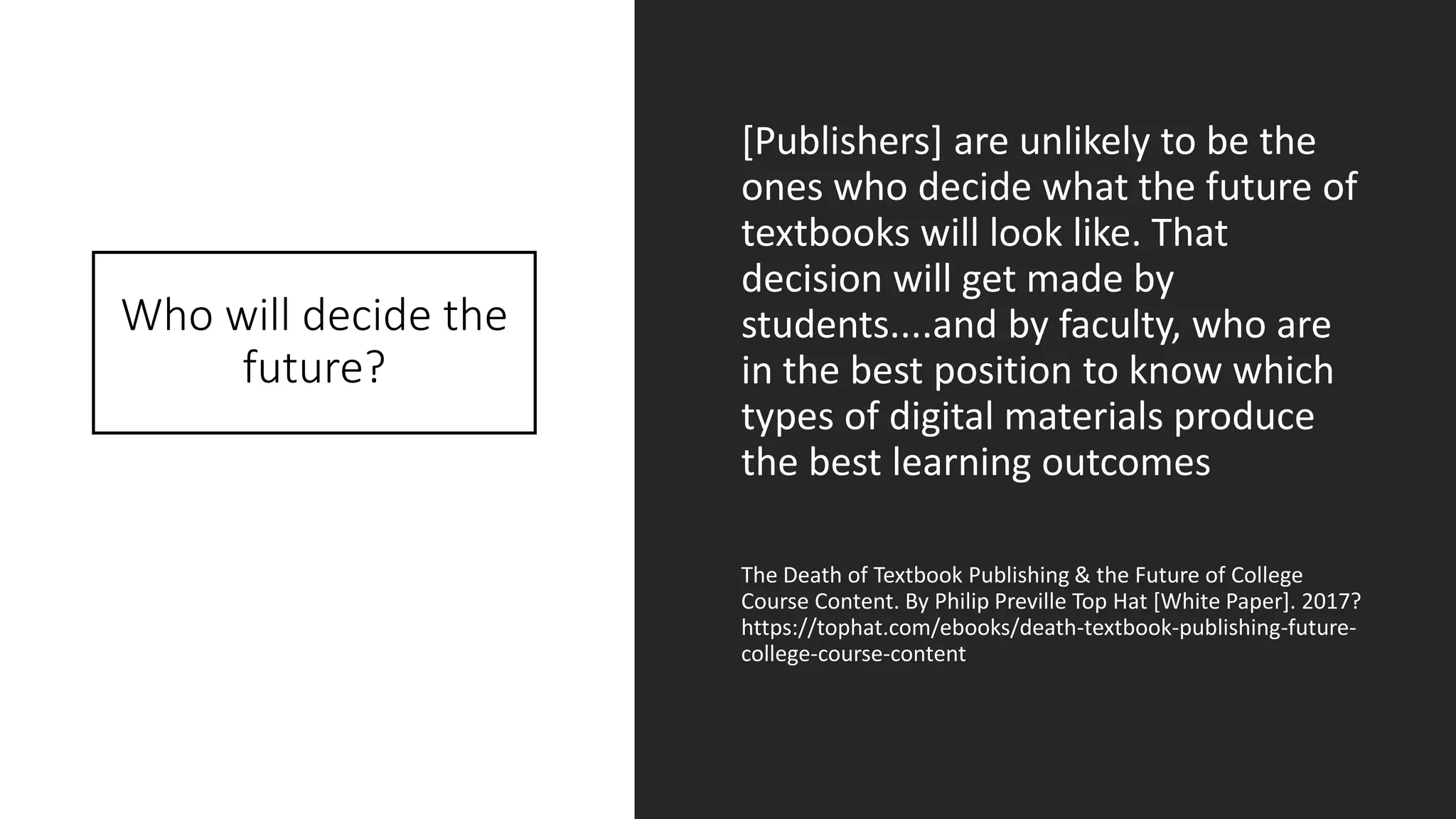 Who will decide the
future?
[Publishers] are unlikely to be the
ones who decide what the future of
textbooks will look like. That
decision will get made by
students....and by faculty, who are
in the best position to know which
types of digital materials produce
the best learning outcomes
The Death of Textbook Publishing & the Future of College
Course Content. By Philip Preville Top Hat [White Paper]. 2017?
https://tophat.com/ebooks/death-textbook-publishing-future-
college-course-content
 