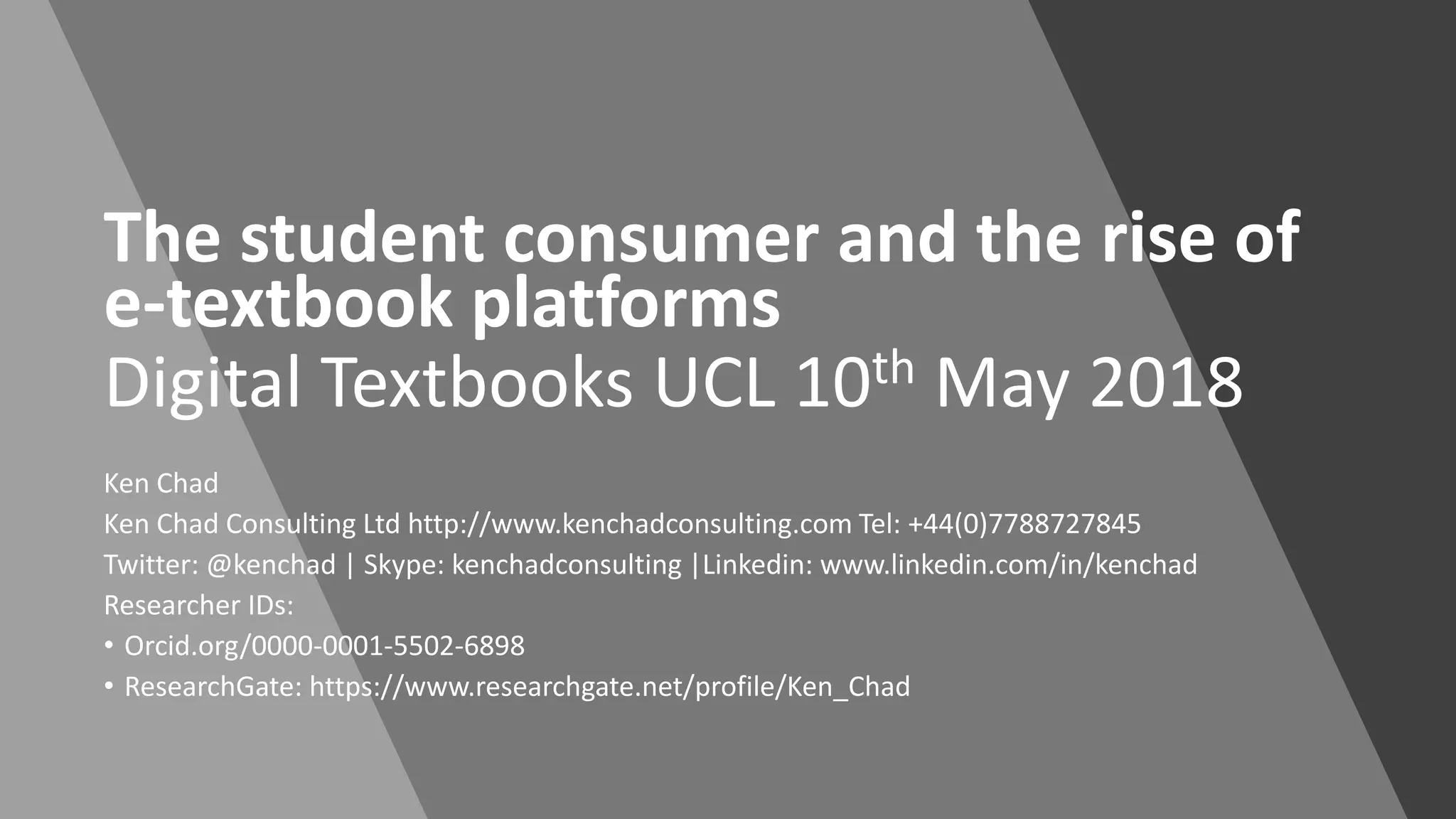 The student consumer and the rise of
e-textbook platforms
Digital Textbooks UCL 10th May 2018
Ken Chad
Ken Chad Consulting Ltd http://www.kenchadconsulting.com Tel: +44(0)7788727845
Twitter: @kenchad | Skype: kenchadconsulting |Linkedin: www.linkedin.com/in/kenchad
Researcher IDs:
• Orcid.org/0000-0001-5502-6898
• ResearchGate: https://www.researchgate.net/profile/Ken_Chad
 
