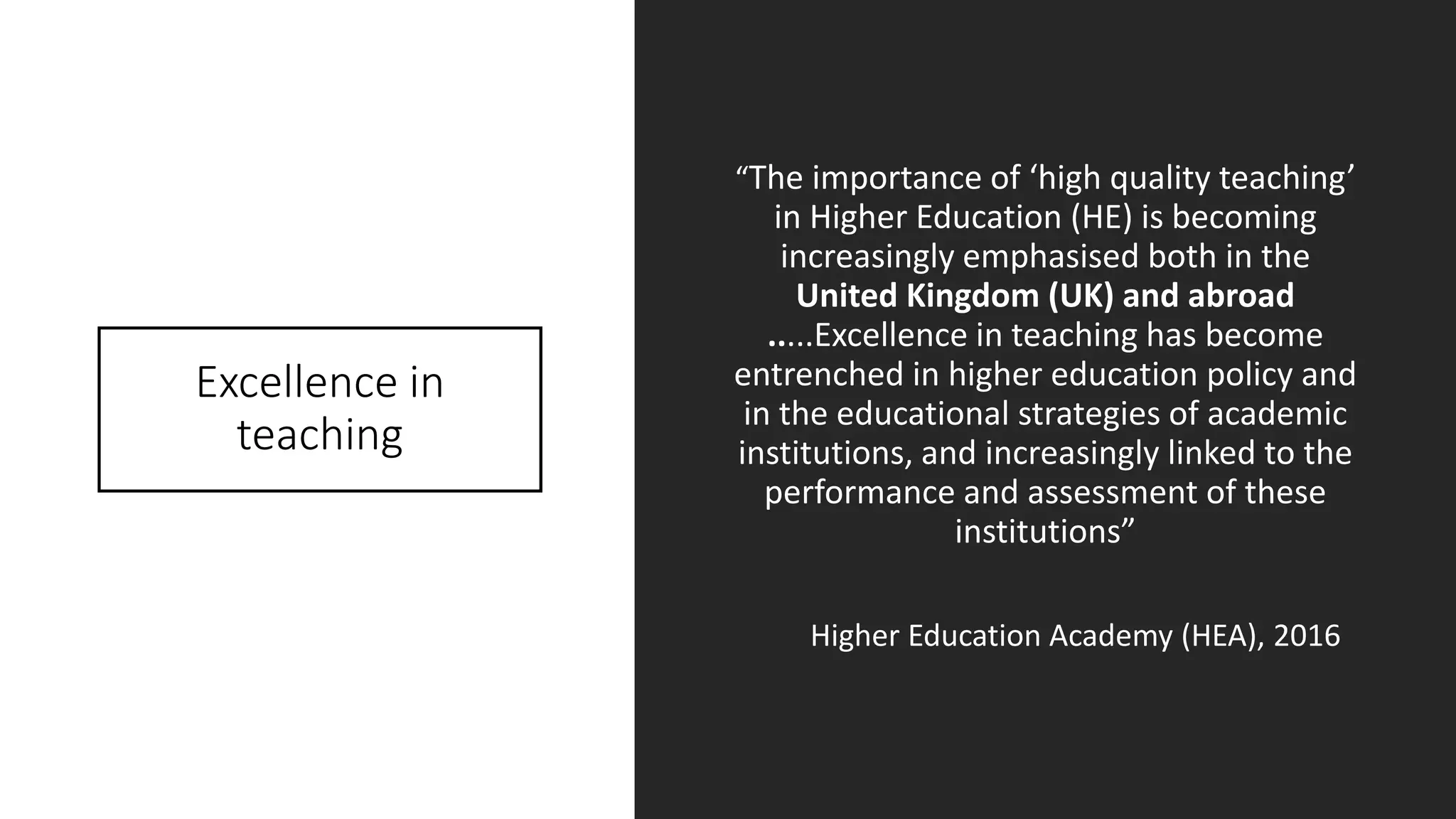 Excellence in
teaching
“The importance of ‘high quality teaching’
in Higher Education (HE) is becoming
increasingly emphasised both in the
United Kingdom (UK) and abroad
.....Excellence in teaching has become
entrenched in higher education policy and
in the educational strategies of academic
institutions, and increasingly linked to the
performance and assessment of these
institutions”
Higher Education Academy (HEA), 2016
 